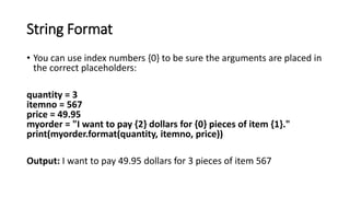 String Format
• You can use index numbers {0} to be sure the arguments are placed in
the correct placeholders:
quantity = 3
itemno = 567
price = 49.95
myorder = "I want to pay {2} dollars for {0} pieces of item {1}."
print(myorder.format(quantity, itemno, price))
Output: I want to pay 49.95 dollars for 3 pieces of item 567
 