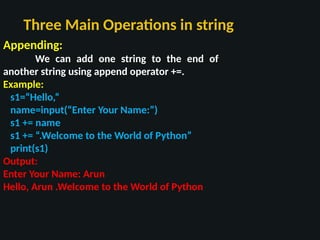 Three Main Operations in string
Appending:
We can add one string to the end of
another string using append operator +=.
Example:
s1=“Hello,“
name=input(“Enter Your Name:”)
s1 += name
s1 += “.Welcome to the World of Python”
print(s1)
Output:
Enter Your Name: Arun
Hello, Arun .Welcome to the World of Python
 