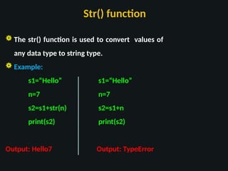 Str() function
 The str() function is used to convert values of
any data type to string type.
 Example:
s1=“Hello” s1=“Hello”
n=7 n=7
s2=s1+str(n) s2=s1+n
print(s2) print(s2)
Output: Hello7 Output: TypeError
 