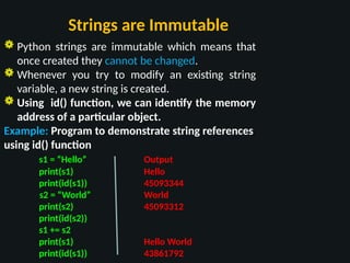 Strings are Immutable
 Python strings are immutable which means that
once created they cannot be changed.
 Whenever you try to modify an existing string
variable, a new string is created.
 Using id() function, we can identify the memory
address of a particular object.
Example: Program to demonstrate string references
using id() function
s1 = “Hello” Output
print(s1) Hello
print(id(s1)) 45093344
s2 = “World” World
print(s2) 45093312
print(id(s2))
s1 += s2
print(s1) Hello World
print(id(s1)) 43861792
 