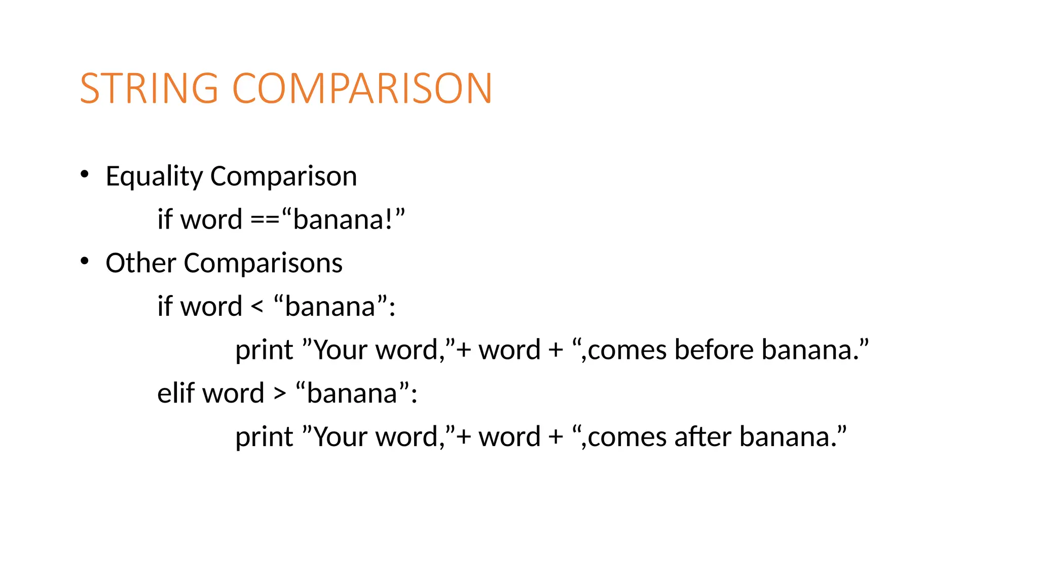 STRING COMPARISON
• Equality Comparison
if word ==“banana!”
• Other Comparisons
if word < “banana”:
print ”Your word,”+ word + “,comes before banana.”
elif word > “banana”:
print ”Your word,”+ word + “,comes after banana.”
 