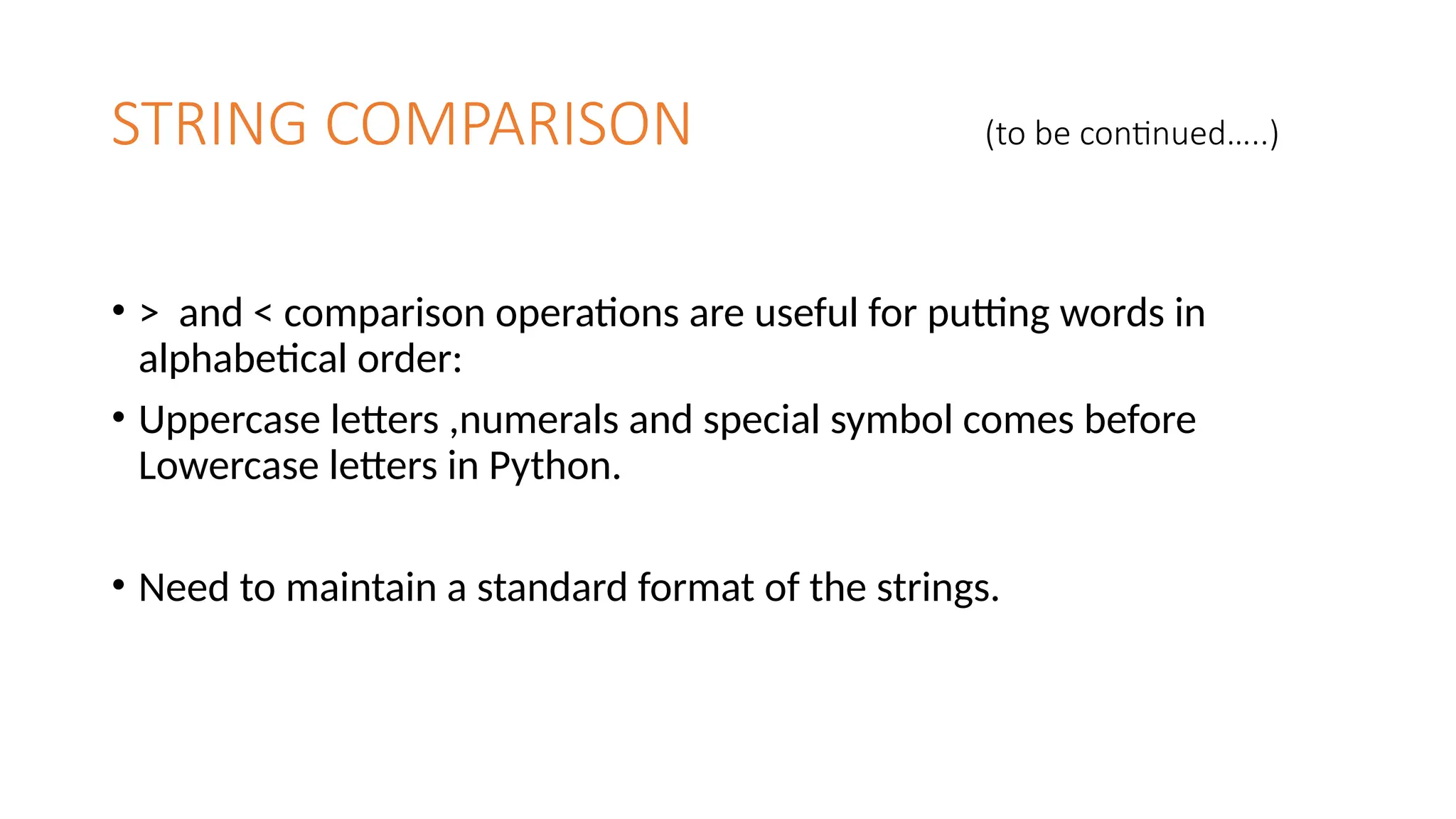 STRING COMPARISON (to be continued…..)
• > and < comparison operations are useful for putting words in
alphabetical order:
• Uppercase letters ,numerals and special symbol comes before
Lowercase letters in Python.
• Need to maintain a standard format of the strings.
 