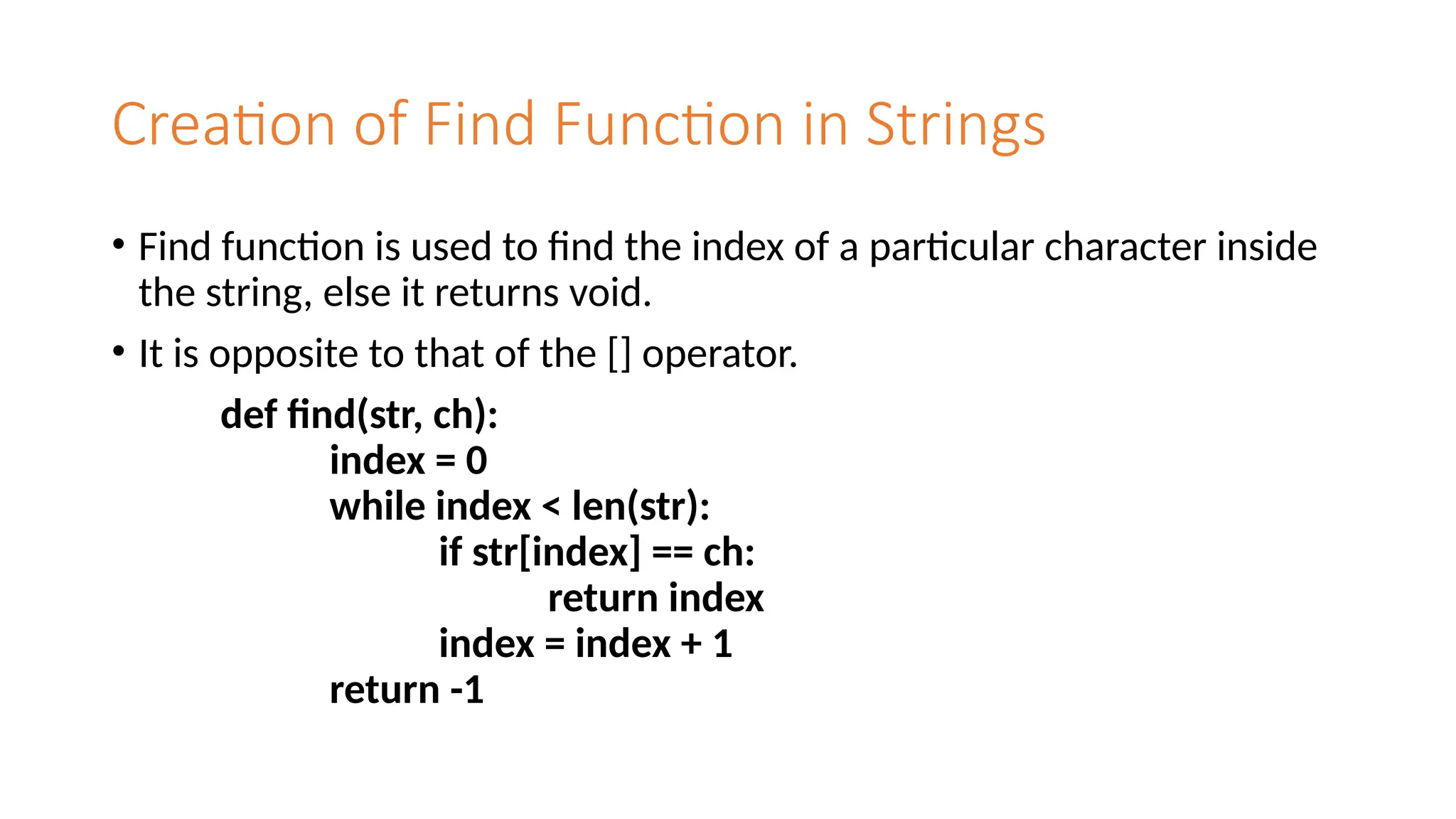 Creation of Find Function in Strings
• Find function is used to find the index of a particular character inside
the string, else it returns void.
• It is opposite to that of the [] operator.
def find(str, ch):
index = 0
while index < len(str):
if str[index] == ch:
return index
index = index + 1
return -1
 