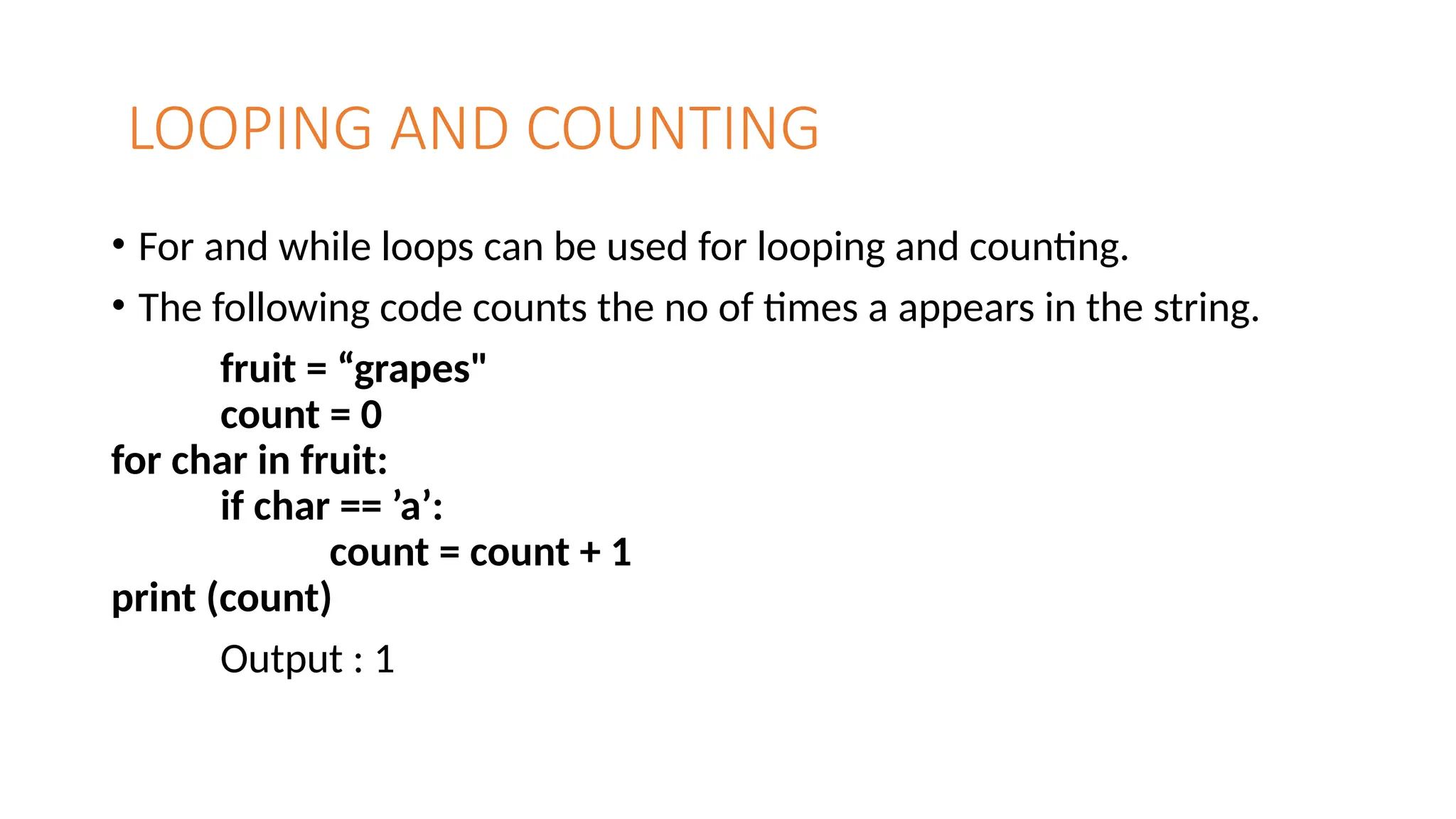 LOOPING AND COUNTING
• For and while loops can be used for looping and counting.
• The following code counts the no of times a appears in the string.
fruit = “grapes"
count = 0
for char in fruit:
if char == ’a’:
count = count + 1
print (count)
Output : 1
 