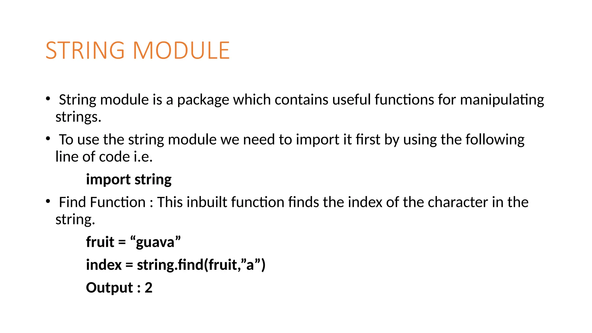 STRING MODULE
• String module is a package which contains useful functions for manipulating
strings.
• To use the string module we need to import it first by using the following
line of code i.e.
import string
• Find Function : This inbuilt function finds the index of the character in the
string.
fruit = “guava”
index = string.find(fruit,”a”)
Output : 2
 