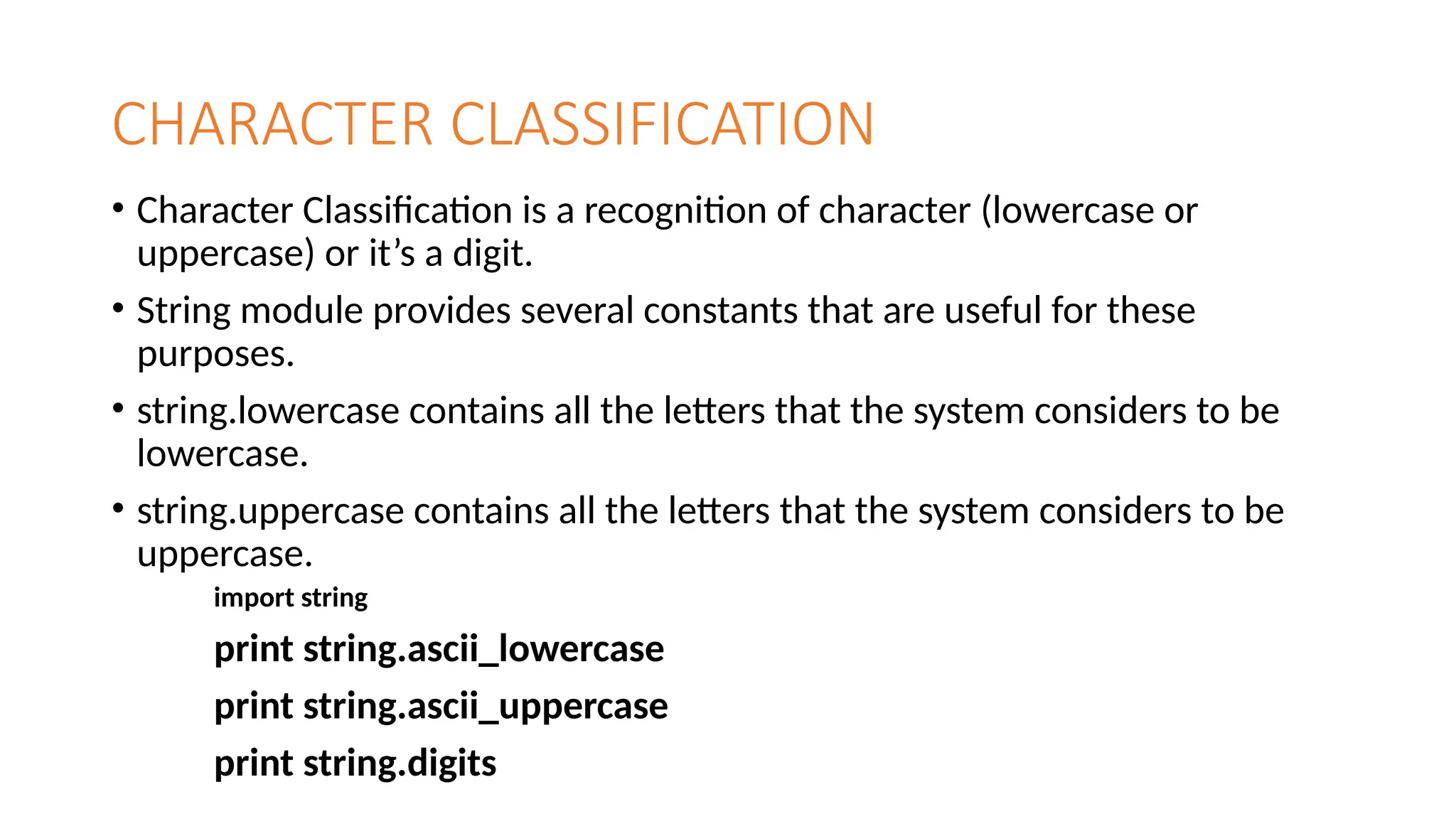 CHARACTER CLASSIFICATION
• Character Classification is a recognition of character (lowercase or
uppercase) or it’s a digit.
• String module provides several constants that are useful for these
purposes.
• string.lowercase contains all the letters that the system considers to be
lowercase.
• string.uppercase contains all the letters that the system considers to be
uppercase.
import string
print string.ascii_lowercase
print string.ascii_uppercase
print string.digits
 
