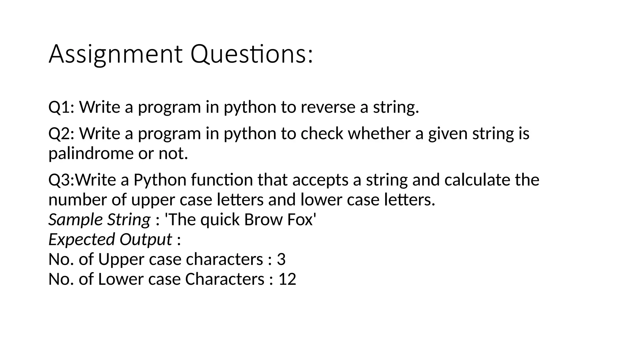 Assignment Questions:
Q1: Write a program in python to reverse a string.
Q2: Write a program in python to check whether a given string is
palindrome or not.
Q3:Write a Python function that accepts a string and calculate the
number of upper case letters and lower case letters.
Sample String : 'The quick Brow Fox'
Expected Output :
No. of Upper case characters : 3
No. of Lower case Characters : 12
 