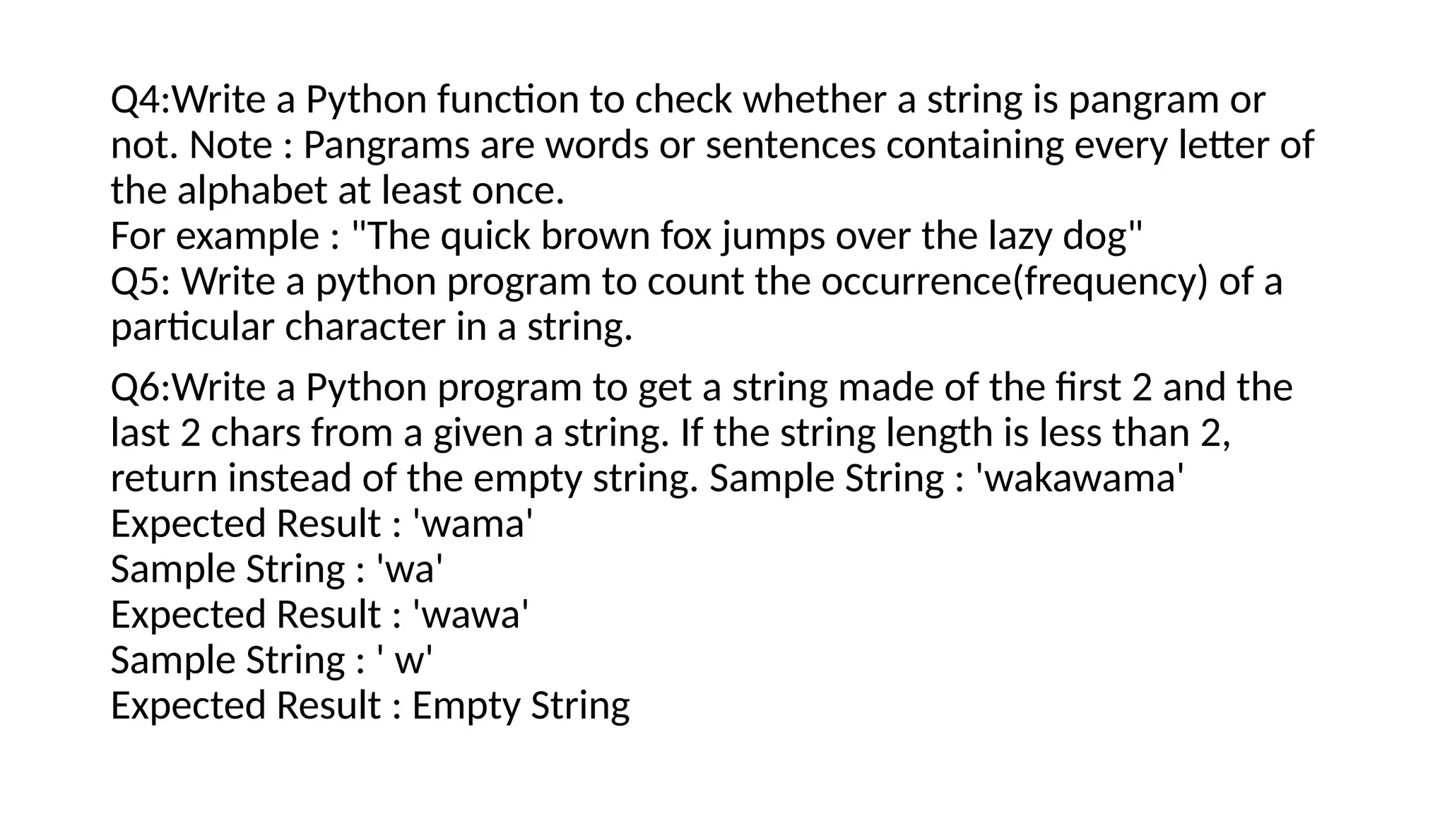 Q4:Write a Python function to check whether a string is pangram or
not. Note : Pangrams are words or sentences containing every letter of
the alphabet at least once.
For example : "The quick brown fox jumps over the lazy dog"
Q5: Write a python program to count the occurrence(frequency) of a
particular character in a string.
Q6:Write a Python program to get a string made of the first 2 and the
last 2 chars from a given a string. If the string length is less than 2,
return instead of the empty string. Sample String : 'wakawama'
Expected Result : 'wama'
Sample String : 'wa'
Expected Result : 'wawa'
Sample String : ' w'
Expected Result : Empty String
 