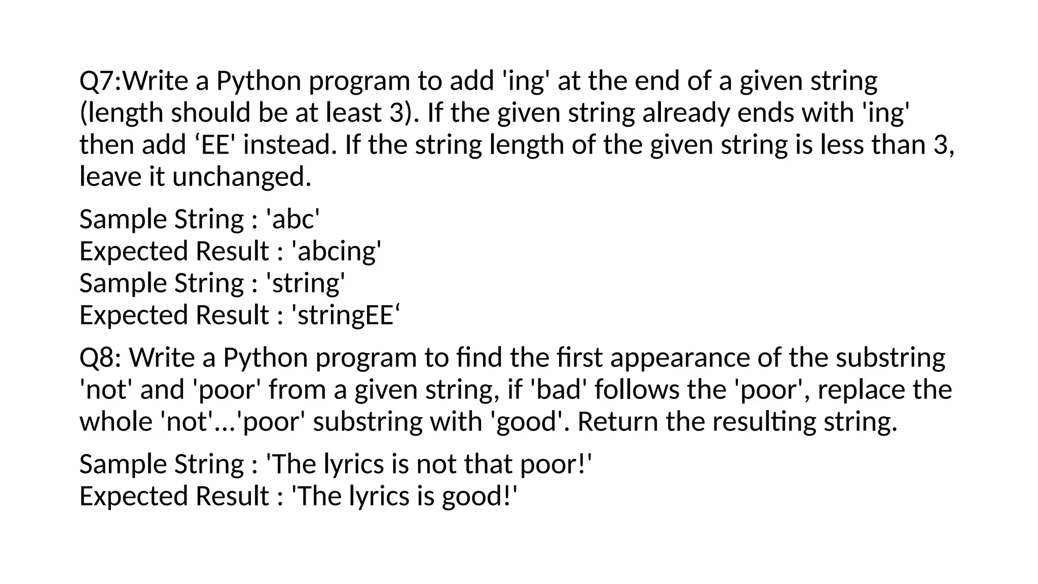 Q7:Write a Python program to add 'ing' at the end of a given string
(length should be at least 3). If the given string already ends with 'ing'
then add ‘EE' instead. If the string length of the given string is less than 3,
leave it unchanged.
Sample String : 'abc'
Expected Result : 'abcing'
Sample String : 'string'
Expected Result : 'stringEE‘
Q8: Write a Python program to find the first appearance of the substring
'not' and 'poor' from a given string, if 'bad' follows the 'poor', replace the
whole 'not'...'poor' substring with 'good'. Return the resulting string.
Sample String : 'The lyrics is not that poor!'
Expected Result : 'The lyrics is good!'
 