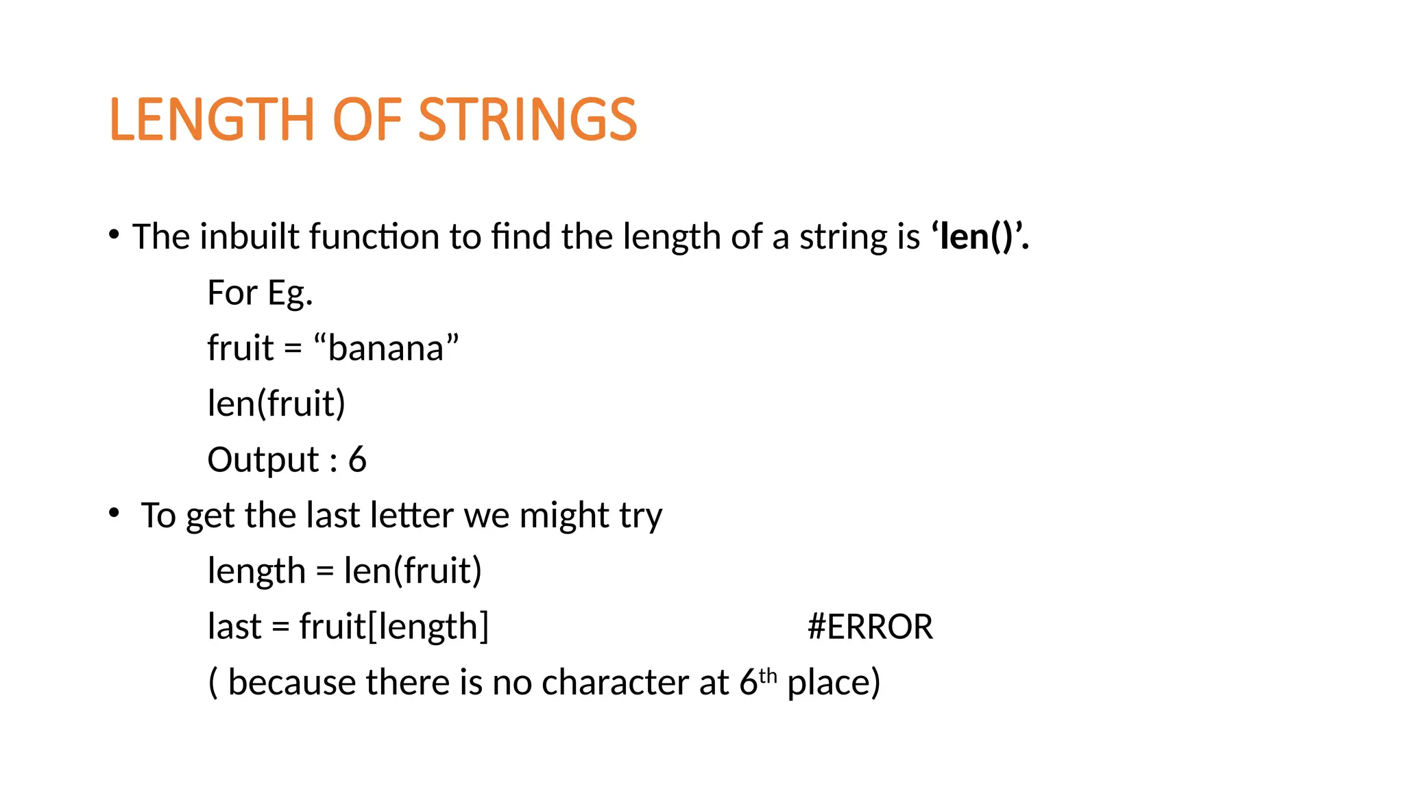 LENGTH OF STRINGS
• The inbuilt function to find the length of a string is ‘len()’.
For Eg.
fruit = “banana”
len(fruit)
Output : 6
• To get the last letter we might try
length = len(fruit)
last = fruit[length] #ERROR
( because there is no character at 6th
place)
 