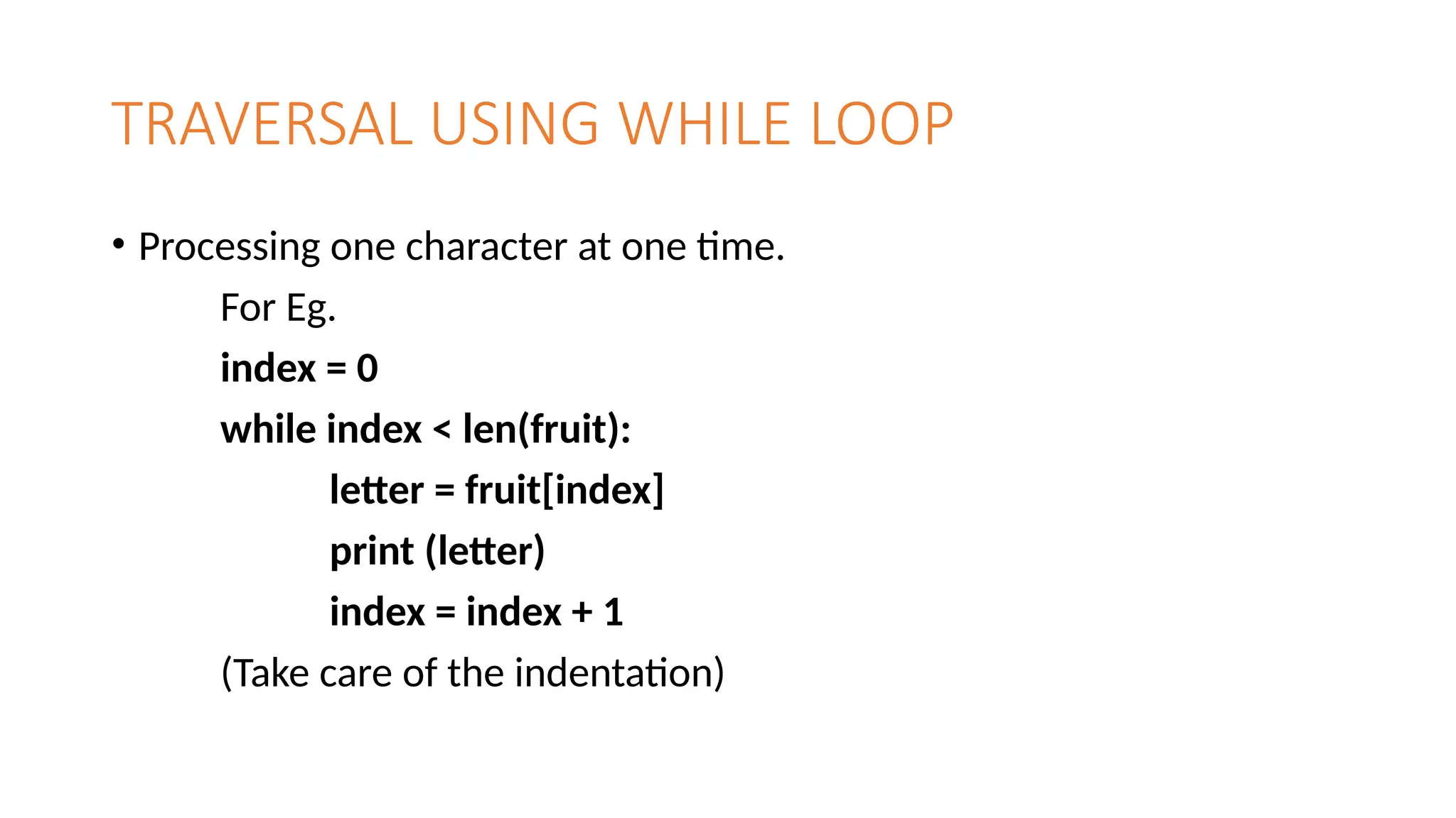 TRAVERSAL USING WHILE LOOP
• Processing one character at one time.
For Eg.
index = 0
while index < len(fruit):
letter = fruit[index]
print (letter)
index = index + 1
(Take care of the indentation)
 