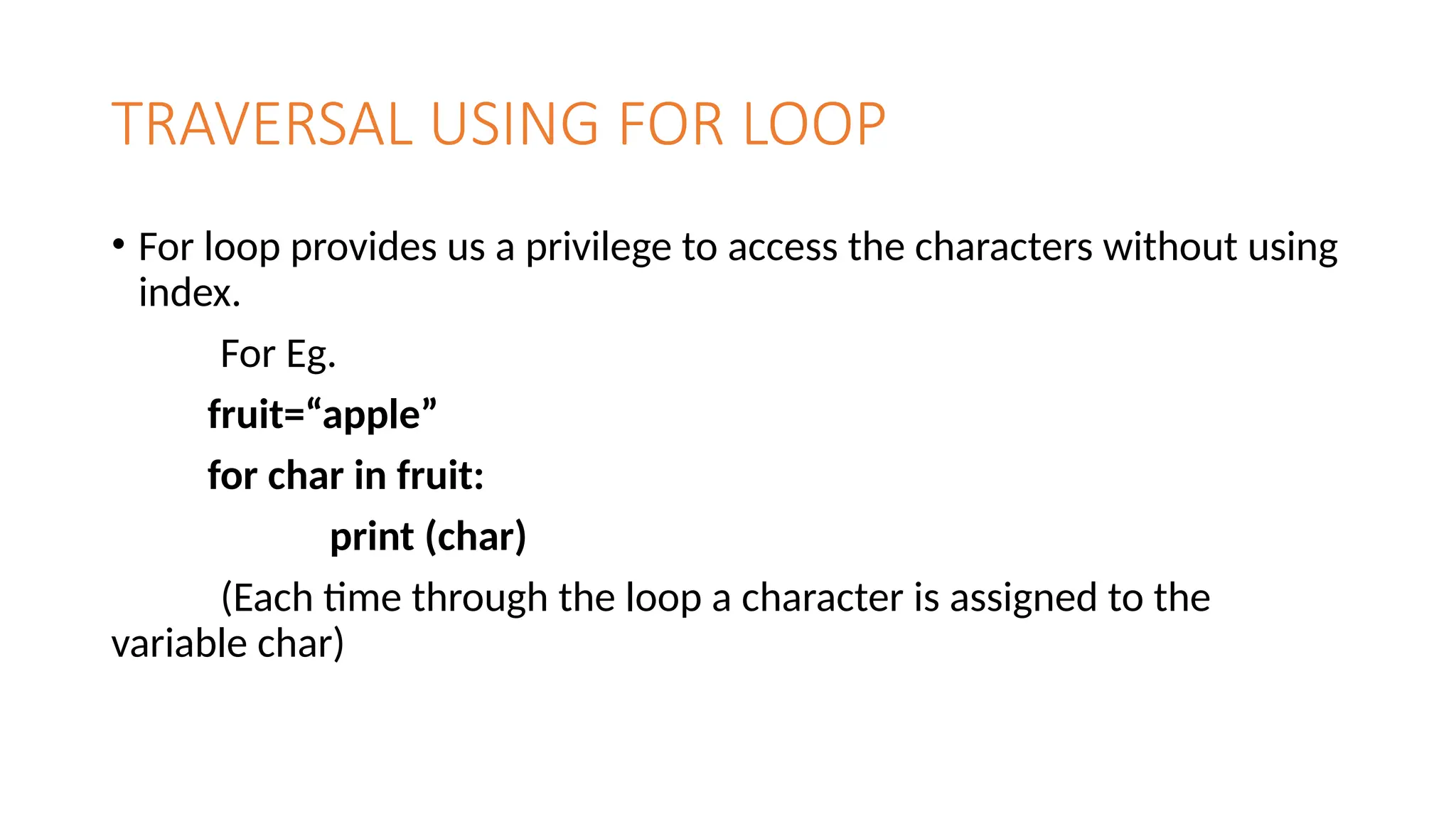TRAVERSAL USING FOR LOOP
• For loop provides us a privilege to access the characters without using
index.
For Eg.
fruit=“apple”
for char in fruit:
print (char)
(Each time through the loop a character is assigned to the
variable char)
 