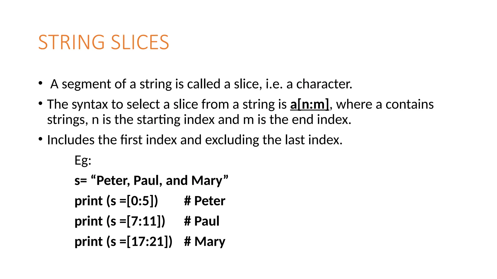 STRING SLICES
• A segment of a string is called a slice, i.e. a character.
• The syntax to select a slice from a string is a[n:m], where a contains
strings, n is the starting index and m is the end index.
• Includes the first index and excluding the last index.
Eg:
s= “Peter, Paul, and Mary”
print (s =[0:5]) # Peter
print (s =[7:11]) # Paul
print (s =[17:21]) # Mary
 
