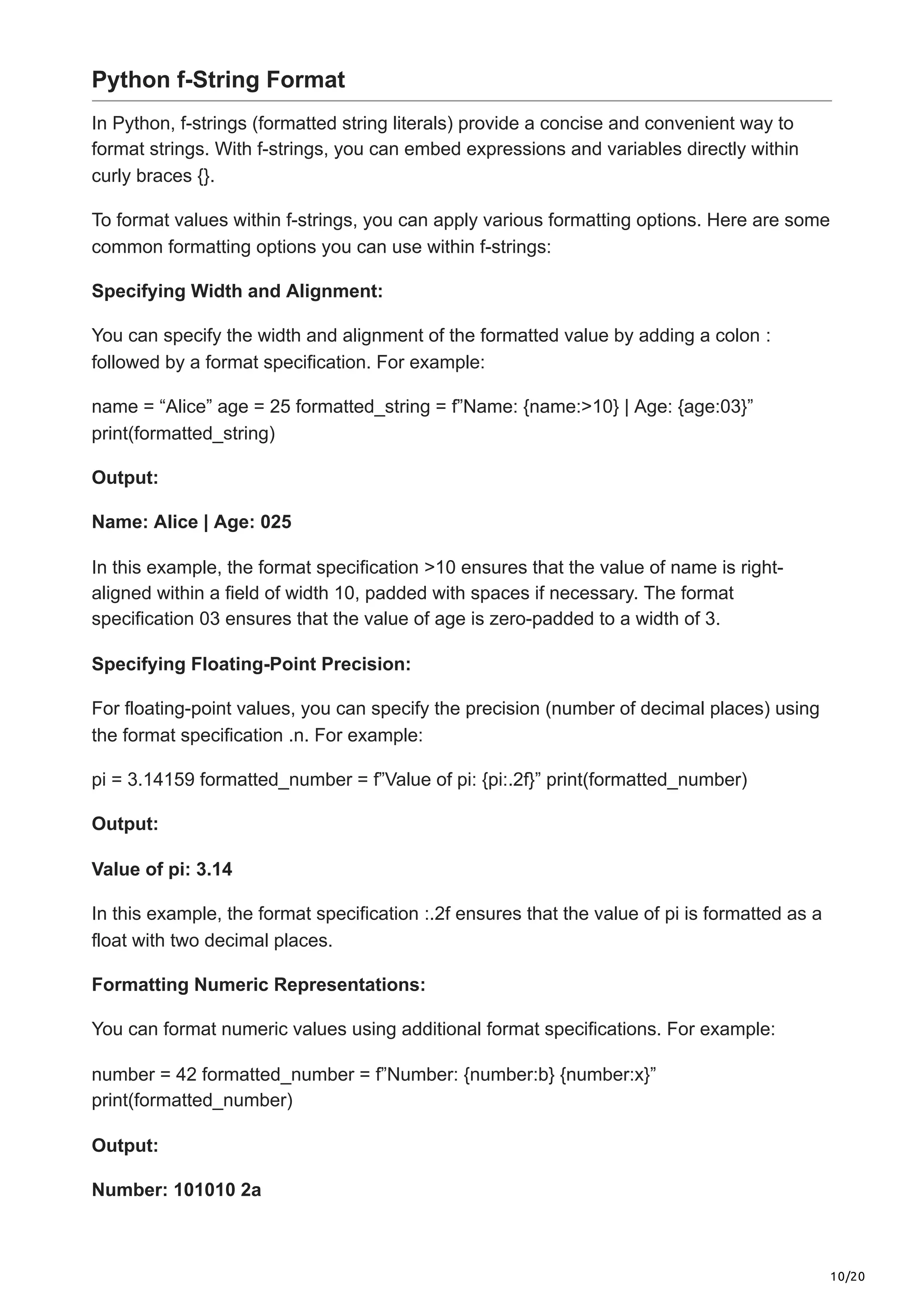10/20
Python f-String Format
In Python, f-strings (formatted string literals) provide a concise and convenient way to
format strings. With f-strings, you can embed expressions and variables directly within
curly braces {}.
To format values within f-strings, you can apply various formatting options. Here are some
common formatting options you can use within f-strings:
Specifying Width and Alignment:
You can specify the width and alignment of the formatted value by adding a colon :
followed by a format specification. For example:
name = “Alice” age = 25 formatted_string = f”Name: {name:>10} | Age: {age:03}”
print(formatted_string)
Output:
Name: Alice | Age: 025
In this example, the format specification >10 ensures that the value of name is right-
aligned within a field of width 10, padded with spaces if necessary. The format
specification 03 ensures that the value of age is zero-padded to a width of 3.
Specifying Floating-Point Precision:
For floating-point values, you can specify the precision (number of decimal places) using
the format specification .n. For example:
pi = 3.14159 formatted_number = f”Value of pi: {pi:.2f}” print(formatted_number)
Output:
Value of pi: 3.14
In this example, the format specification :.2f ensures that the value of pi is formatted as a
float with two decimal places.
Formatting Numeric Representations:
You can format numeric values using additional format specifications. For example:
number = 42 formatted_number = f”Number: {number:b} {number:x}”
print(formatted_number)
Output:
Number: 101010 2a
 