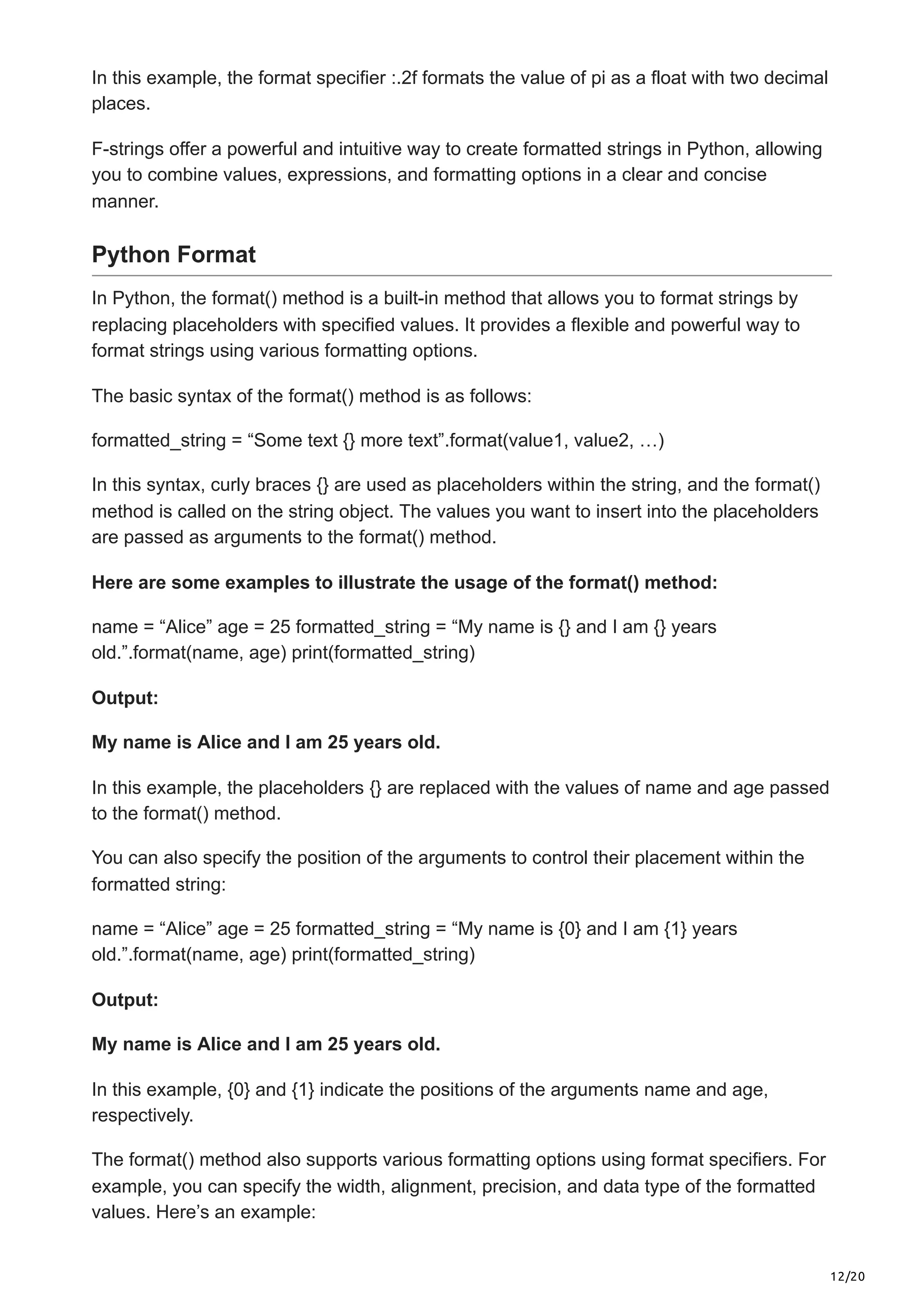 12/20
In this example, the format specifier :.2f formats the value of pi as a float with two decimal
places.
F-strings offer a powerful and intuitive way to create formatted strings in Python, allowing
you to combine values, expressions, and formatting options in a clear and concise
manner.
Python Format
In Python, the format() method is a built-in method that allows you to format strings by
replacing placeholders with specified values. It provides a flexible and powerful way to
format strings using various formatting options.
The basic syntax of the format() method is as follows:
formatted_string = “Some text {} more text”.format(value1, value2, …)
In this syntax, curly braces {} are used as placeholders within the string, and the format()
method is called on the string object. The values you want to insert into the placeholders
are passed as arguments to the format() method.
Here are some examples to illustrate the usage of the format() method:
name = “Alice” age = 25 formatted_string = “My name is {} and I am {} years
old.”.format(name, age) print(formatted_string)
Output:
My name is Alice and I am 25 years old.
In this example, the placeholders {} are replaced with the values of name and age passed
to the format() method.
You can also specify the position of the arguments to control their placement within the
formatted string:
name = “Alice” age = 25 formatted_string = “My name is {0} and I am {1} years
old.”.format(name, age) print(formatted_string)
Output:
My name is Alice and I am 25 years old.
In this example, {0} and {1} indicate the positions of the arguments name and age,
respectively.
The format() method also supports various formatting options using format specifiers. For
example, you can specify the width, alignment, precision, and data type of the formatted
values. Here’s an example:
 