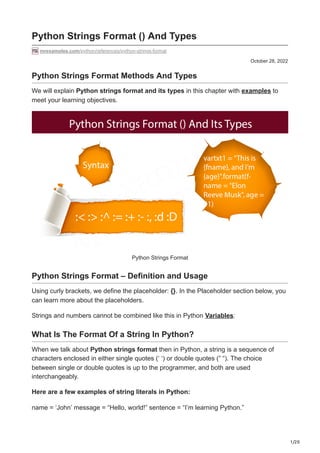 1/20
October 28, 2022
Python Strings Format () And Types
mrexamples.com/python/references/python-strings-format
Python Strings Format Methods And Types
We will explain Python strings format and its types in this chapter with examples to
meet your learning objectives.
Python Strings Format
Python Strings Format – Definition and Usage
Using curly brackets, we define the placeholder: {}. In the Placeholder section below, you
can learn more about the placeholders.
Strings and numbers cannot be combined like this in Python Variables:
What Is The Format Of a String In Python?
When we talk about Python strings format then in Python, a string is a sequence of
characters enclosed in either single quotes (‘ ‘) or double quotes (” “). The choice
between single or double quotes is up to the programmer, and both are used
interchangeably.
Here are a few examples of string literals in Python:
name = ‘John’ message = “Hello, world!” sentence = “I’m learning Python.”
 