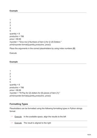 18/20
Example
1
2
3
4
5
quantity = 8
productno = 786
price = 99.99
myorder = "Give me {} Numbers of item {} for {} US Dollars."
print(myorder.format(quantity,productno, price))
Place the arguments in the correct placeholders by using index numbers [0]:
Execute
Example
1
2
3
4
5
quantity = 8
productno = 786
price = 99.99
myorder = "I'll Pay for {2} dollars for {0} pieces of item {1}."
print(myorder.format(quantity,productno, price))
Formatting Types
Placeholders can be formatted using the following formatting types in Python strings
format:
:< Execute In the available space, align the results to the left
:> Execute The result is aligned to the right
 