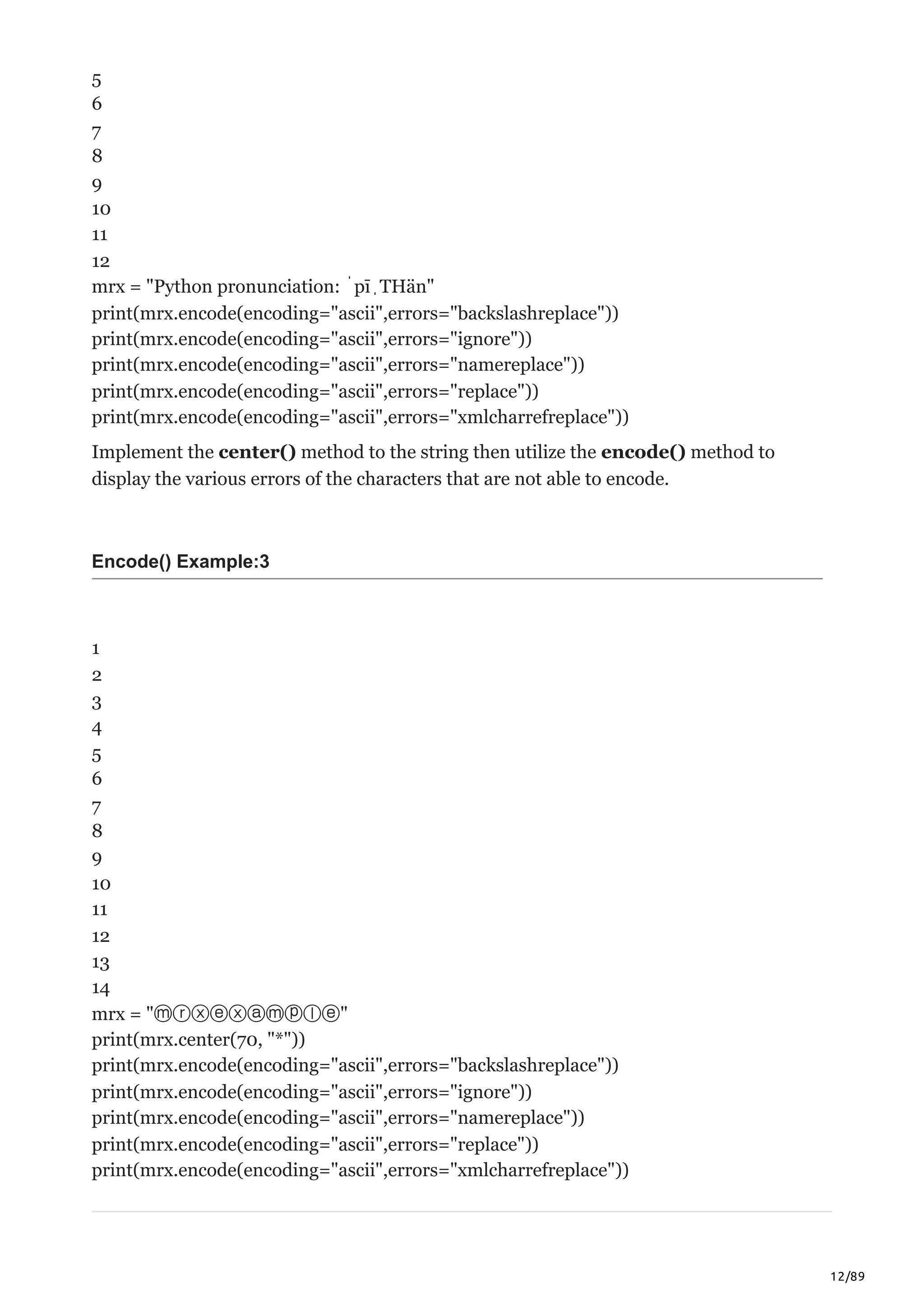 12/89
5
6
7
8
9
10
11
12
mrx = "Python pronunciation: ˈpīˌTHän"
print(mrx.encode(encoding="ascii",errors="backslashreplace"))
print(mrx.encode(encoding="ascii",errors="ignore"))
print(mrx.encode(encoding="ascii",errors="namereplace"))
print(mrx.encode(encoding="ascii",errors="replace"))
print(mrx.encode(encoding="ascii",errors="xmlcharrefreplace"))
Implement the center() method to the string then utilize the encode() method to
display the various errors of the characters that are not able to encode.
Encode() Example:3
1
2
3
4
5
6
7
8
9
10
11
12
13
14
mrx = "ⓜⓡⓧⓔⓧⓐⓜⓟⓛⓔ"
print(mrx.center(70, "*"))
print(mrx.encode(encoding="ascii",errors="backslashreplace"))
print(mrx.encode(encoding="ascii",errors="ignore"))
print(mrx.encode(encoding="ascii",errors="namereplace"))
print(mrx.encode(encoding="ascii",errors="replace"))
print(mrx.encode(encoding="ascii",errors="xmlcharrefreplace"))
 