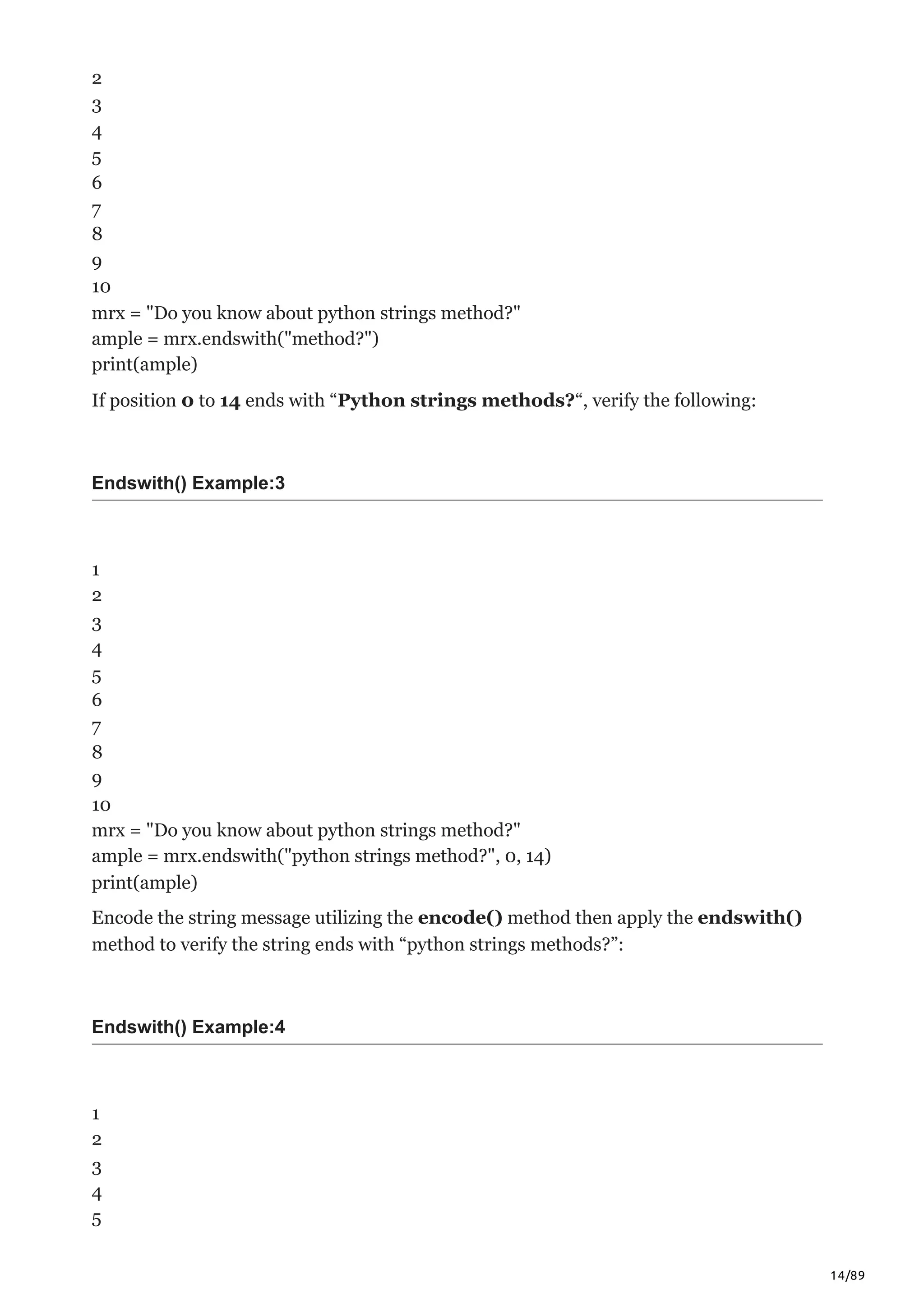 14/89
2
3
4
5
6
7
8
9
10
mrx = "Do you know about python strings method?"
ample = mrx.endswith("method?")
print(ample)
If position 0 to 14 ends with “Python strings methods?“, verify the following:
Endswith() Example:3
1
2
3
4
5
6
7
8
9
10
mrx = "Do you know about python strings method?"
ample = mrx.endswith("python strings method?", 0, 14)
print(ample)
Encode the string message utilizing the encode() method then apply the endswith()
method to verify the string ends with “python strings methods?”:
Endswith() Example:4
1
2
3
4
5
 