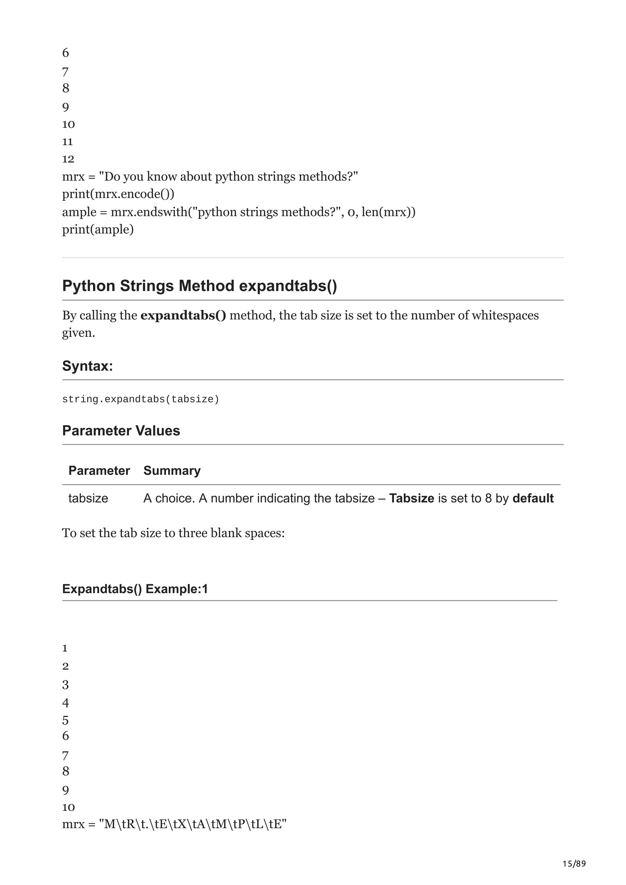 15/89
6
7
8
9
10
11
12
mrx = "Do you know about python strings methods?"
print(mrx.encode())
ample = mrx.endswith("python strings methods?", 0, len(mrx))
print(ample)
Python Strings Method expandtabs()
By calling the expandtabs() method, the tab size is set to the number of whitespaces
given.
Syntax:
string.expandtabs(tabsize)
Parameter Values
Parameter Summary
tabsize A choice. A number indicating the tabsize – Tabsize is set to 8 by default
To set the tab size to three blank spaces:
Expandtabs() Example:1
1
2
3
4
5
6
7
8
9
10
mrx = "MtRt.tEtXtAtMtPtLtE"
 