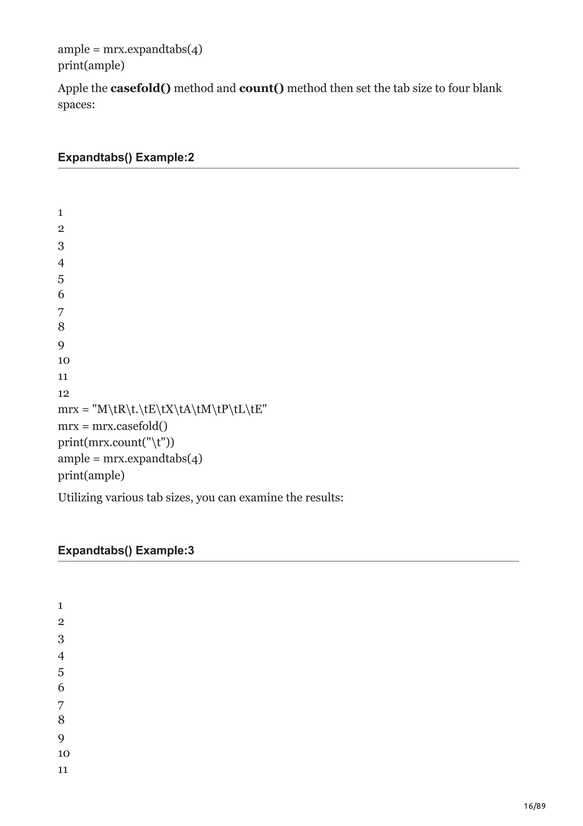 16/89
ample = mrx.expandtabs(4)
print(ample)
Apple the casefold() method and count() method then set the tab size to four blank
spaces:
Expandtabs() Example:2
1
2
3
4
5
6
7
8
9
10
11
12
mrx = "MtRt.tEtXtAtMtPtLtE"
mrx = mrx.casefold()
print(mrx.count("t"))
ample = mrx.expandtabs(4)
print(ample)
Utilizing various tab sizes, you can examine the results:
Expandtabs() Example:3
1
2
3
4
5
6
7
8
9
10
11
 