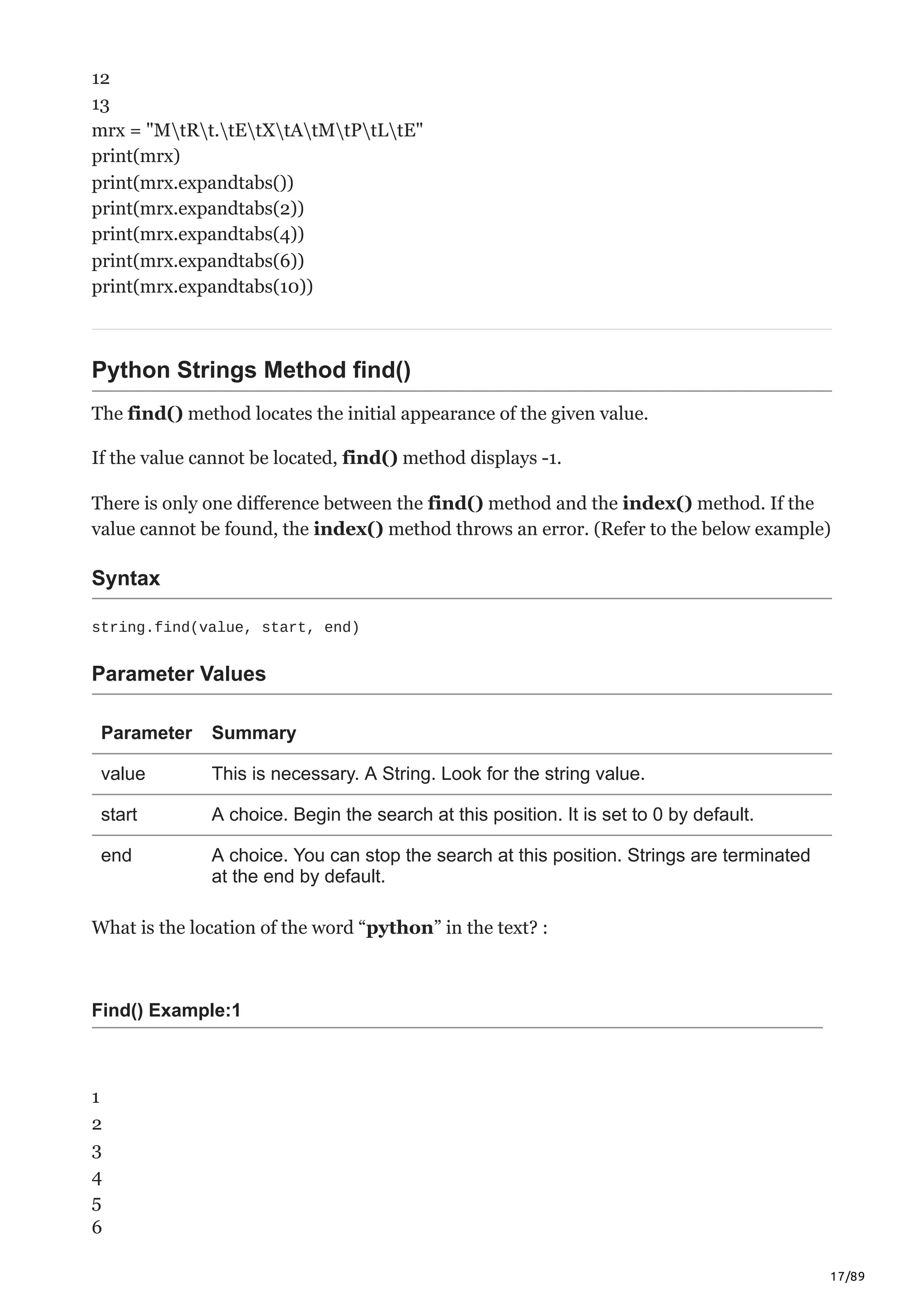 17/89
12
13
mrx = "MtRt.tEtXtAtMtPtLtE"
print(mrx)
print(mrx.expandtabs())
print(mrx.expandtabs(2))
print(mrx.expandtabs(4))
print(mrx.expandtabs(6))
print(mrx.expandtabs(10))
Python Strings Method find()
The find() method locates the initial appearance of the given value.
If the value cannot be located, find() method displays -1.
There is only one difference between the find() method and the index() method. If the
value cannot be found, the index() method throws an error. (Refer to the below example)
Syntax
string.find(value, start, end)
Parameter Values
Parameter Summary
value This is necessary. A String. Look for the string value.
start A choice. Begin the search at this position. It is set to 0 by default.
end A choice. You can stop the search at this position. Strings are terminated
at the end by default.
What is the location of the word “python” in the text? :
Find() Example:1
1
2
3
4
5
6
 