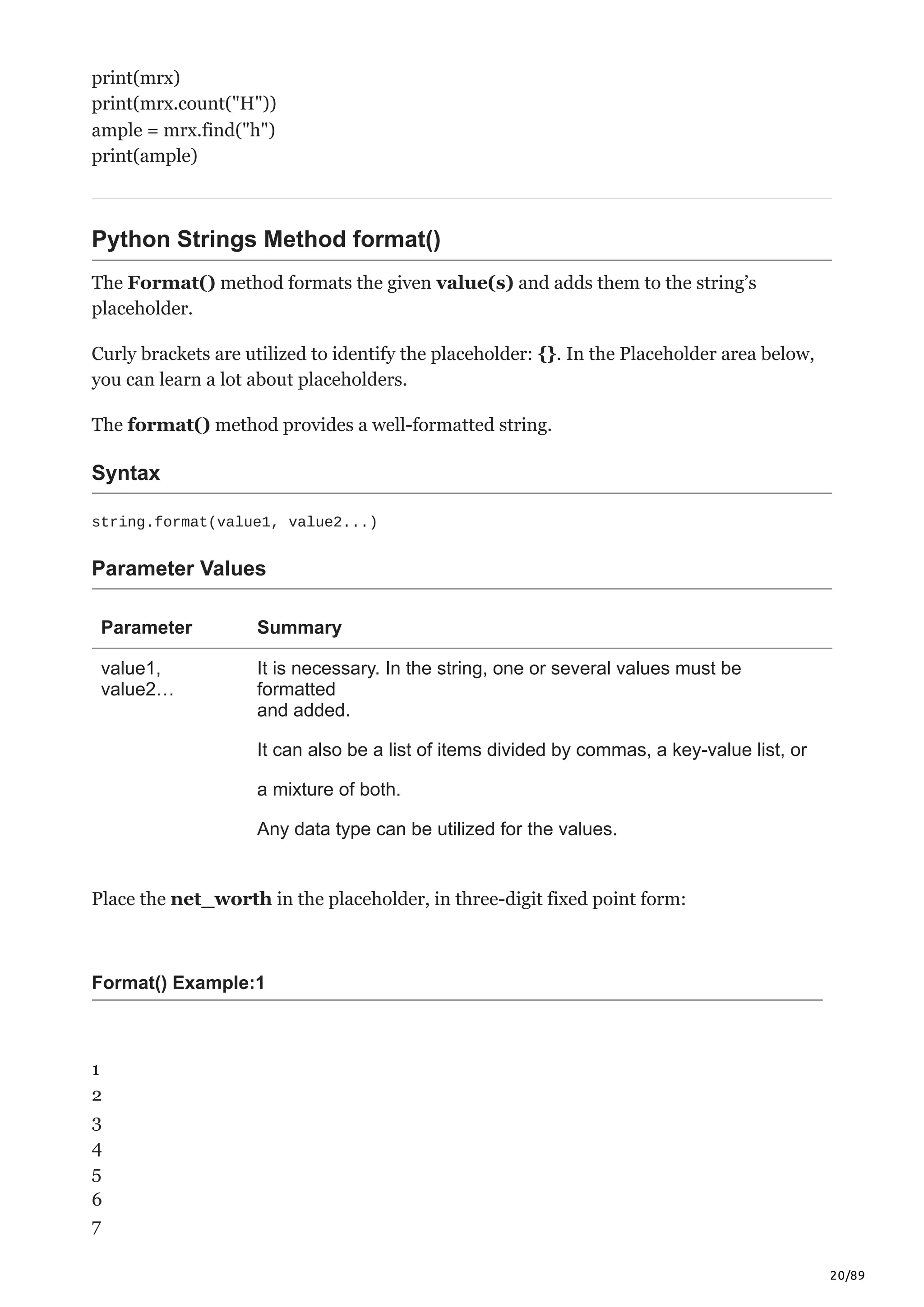 20/89
print(mrx)
print(mrx.count("H"))
ample = mrx.find("h")
print(ample)
Python Strings Method format()
The Format() method formats the given value(s) and adds them to the string’s
placeholder.
Curly brackets are utilized to identify the placeholder: {}. In the Placeholder area below,
you can learn a lot about placeholders.
The format() method provides a well-formatted string.
Syntax
string.format(value1, value2...)
Parameter Values
Parameter Summary
value1,
value2…
It is necessary. In the string, one or several values must be
formatted
and added.
It can also be a list of items divided by commas, a key-value list, or
a mixture of both.
Any data type can be utilized for the values.
Place the net_worth in the placeholder, in three-digit fixed point form:
Format() Example:1
1
2
3
4
5
6
7
 