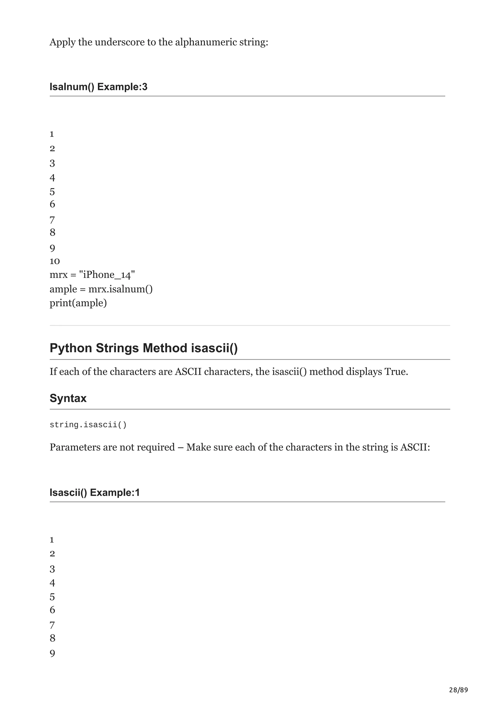 28/89
Apply the underscore to the alphanumeric string:
Isalnum() Example:3
1
2
3
4
5
6
7
8
9
10
mrx = "iPhone_14"
ample = mrx.isalnum()
print(ample)
Python Strings Method isascii()
If each of the characters are ASCII characters, the isascii() method displays True.
Syntax
string.isascii()
Parameters are not required – Make sure each of the characters in the string is ASCII:
Isascii() Example:1
1
2
3
4
5
6
7
8
9
 