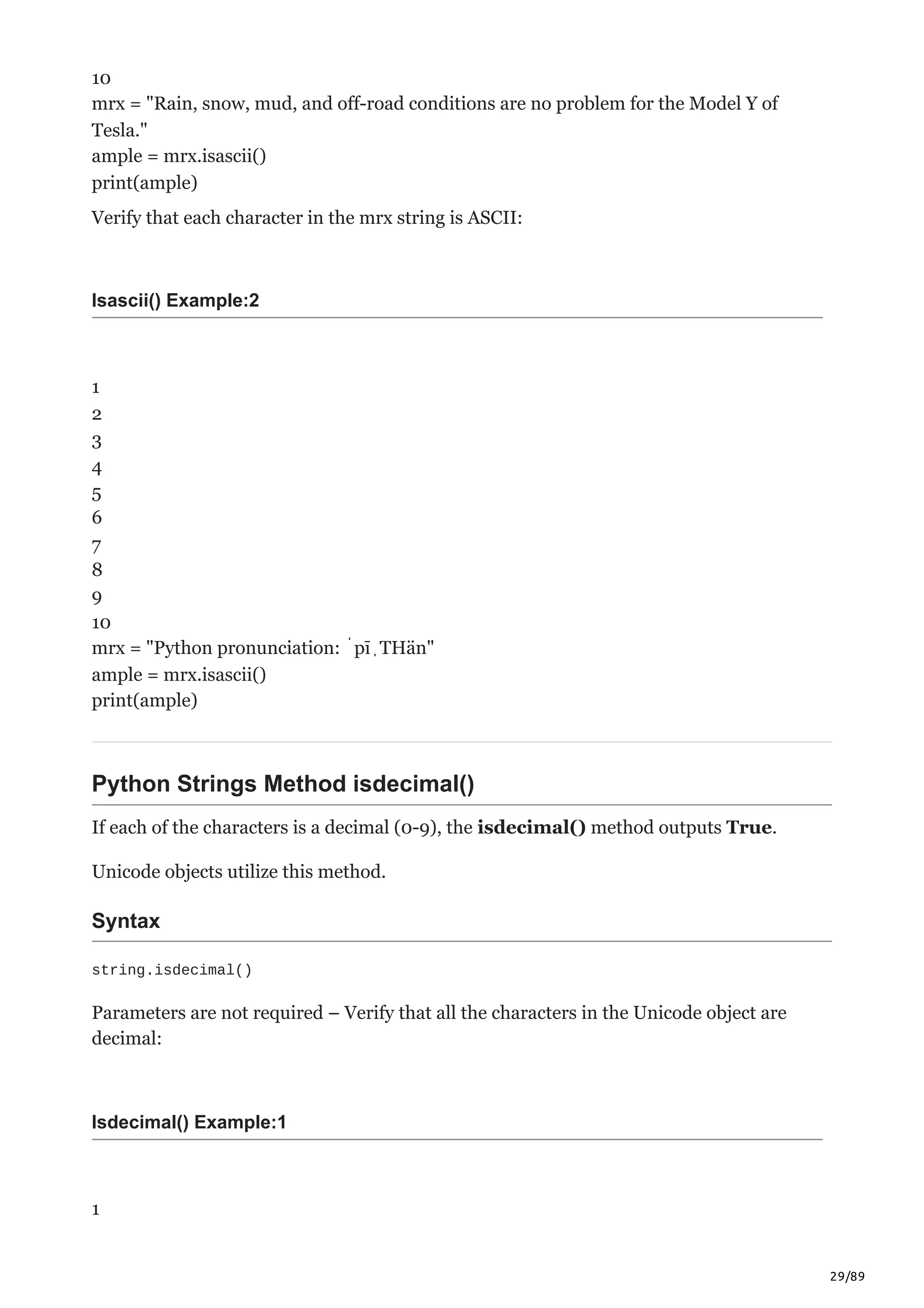 29/89
10
mrx = "Rain, snow, mud, and off-road conditions are no problem for the Model Y of
Tesla."
ample = mrx.isascii()
print(ample)
Verify that each character in the mrx string is ASCII:
Isascii() Example:2
1
2
3
4
5
6
7
8
9
10
mrx = "Python pronunciation: ˈpīˌTHän"
ample = mrx.isascii()
print(ample)
Python Strings Method isdecimal()
If each of the characters is a decimal (0-9), the isdecimal() method outputs True.
Unicode objects utilize this method.
Syntax
string.isdecimal()
Parameters are not required – Verify that all the characters in the Unicode object are
decimal:
Isdecimal() Example:1
1
 