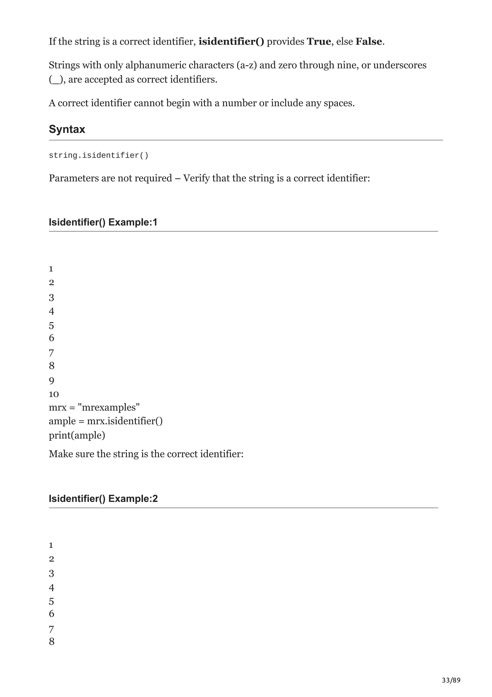 33/89
If the string is a correct identifier, isidentifier() provides True, else False.
Strings with only alphanumeric characters (a-z) and zero through nine, or underscores
(_), are accepted as correct identifiers.
A correct identifier cannot begin with a number or include any spaces.
Syntax
string.isidentifier()
Parameters are not required – Verify that the string is a correct identifier:
Isidentifier() Example:1
1
2
3
4
5
6
7
8
9
10
mrx = "mrexamples"
ample = mrx.isidentifier()
print(ample)
Make sure the string is the correct identifier:
Isidentifier() Example:2
1
2
3
4
5
6
7
8
 