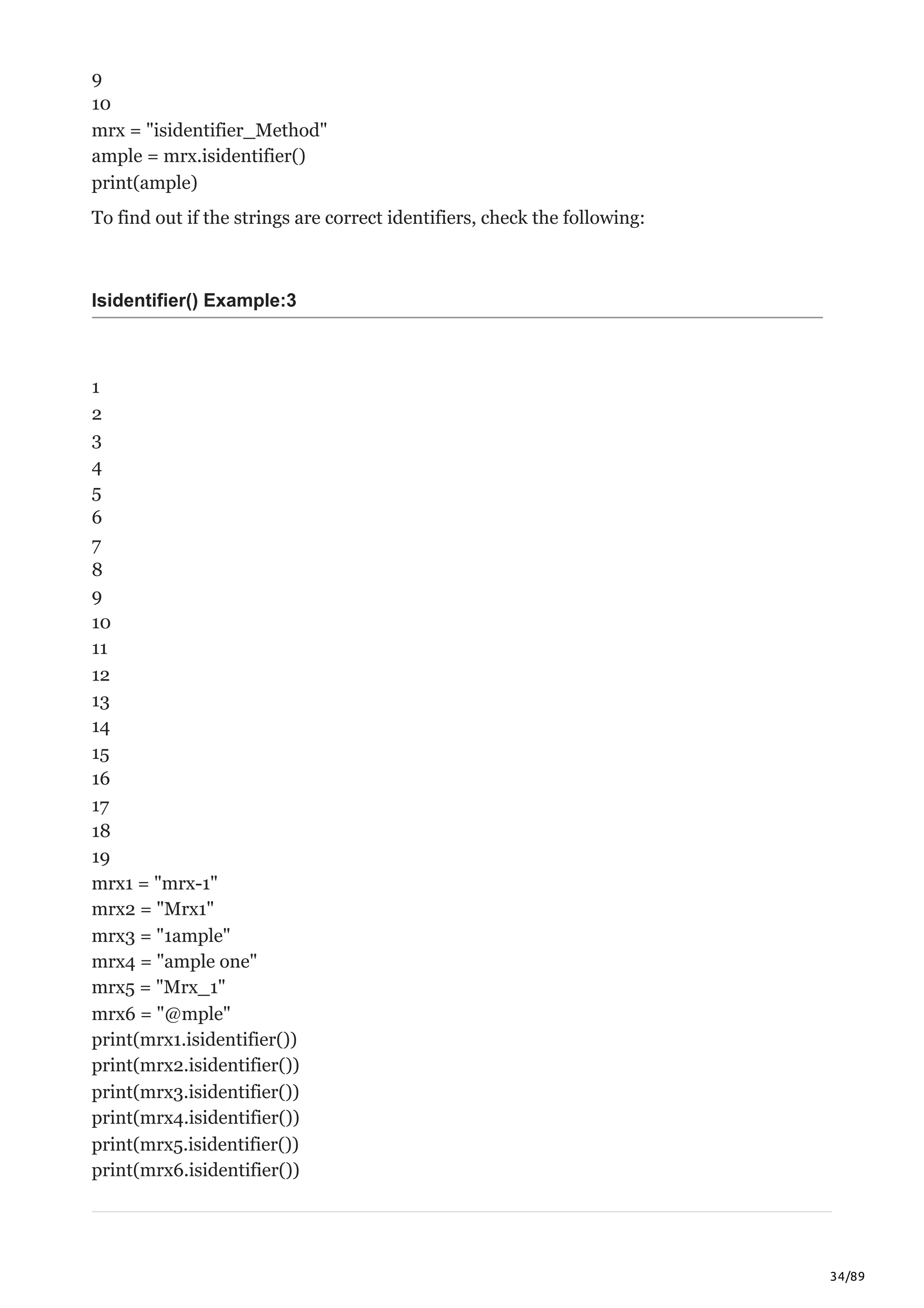 34/89
9
10
mrx = "isidentifier_Method"
ample = mrx.isidentifier()
print(ample)
To find out if the strings are correct identifiers, check the following:
Isidentifier() Example:3
1
2
3
4
5
6
7
8
9
10
11
12
13
14
15
16
17
18
19
mrx1 = "mrx-1"
mrx2 = "Mrx1"
mrx3 = "1ample"
mrx4 = "ample one"
mrx5 = "Mrx_1"
mrx6 = "@mple"
print(mrx1.isidentifier())
print(mrx2.isidentifier())
print(mrx3.isidentifier())
print(mrx4.isidentifier())
print(mrx5.isidentifier())
print(mrx6.isidentifier())
 