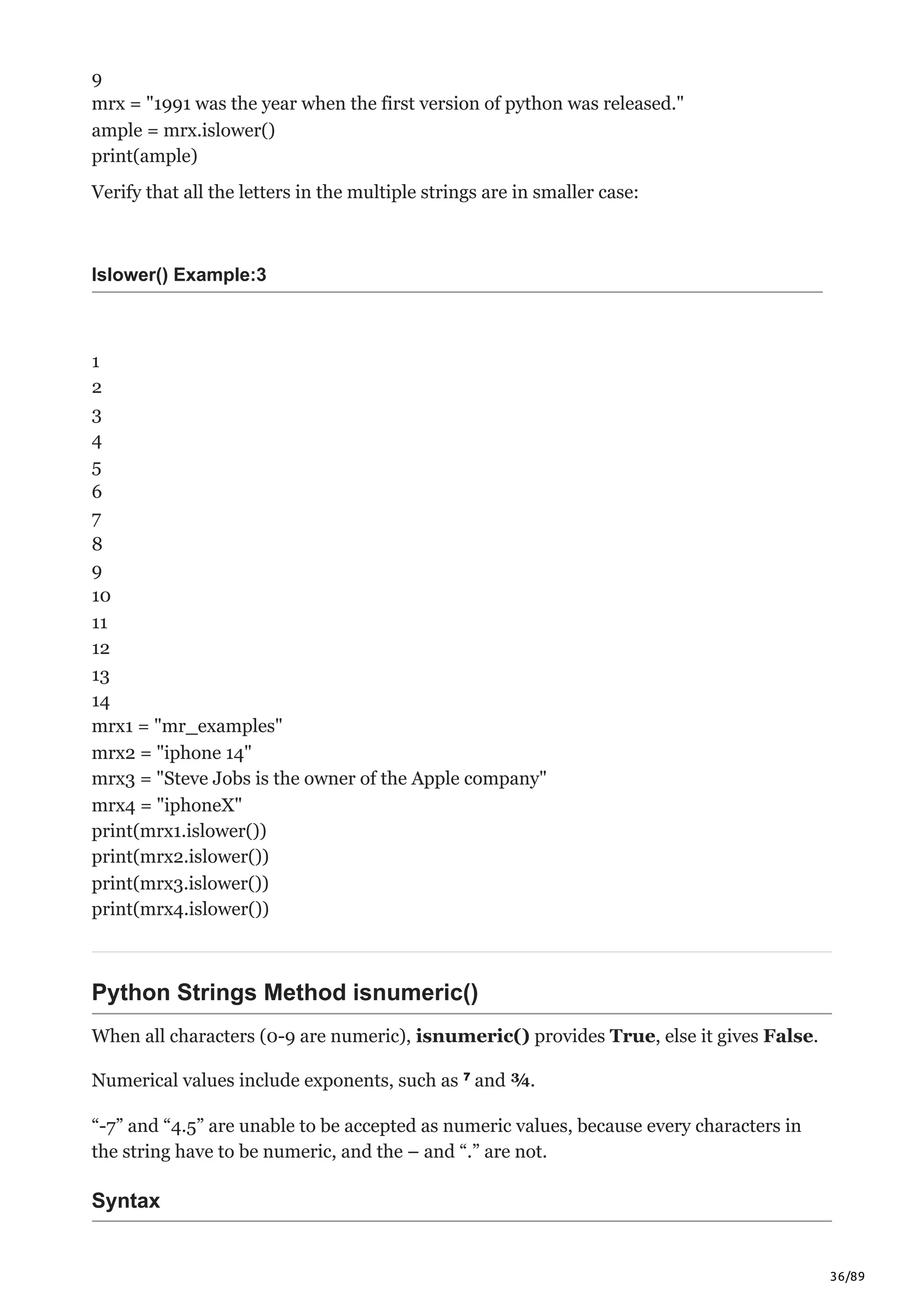 36/89
9
mrx = "1991 was the year when the first version of python was released."
ample = mrx.islower()
print(ample)
Verify that all the letters in the multiple strings are in smaller case:
Islower() Example:3
1
2
3
4
5
6
7
8
9
10
11
12
13
14
mrx1 = "mr_examples"
mrx2 = "iphone 14"
mrx3 = "Steve Jobs is the owner of the Apple company"
mrx4 = "iphoneX"
print(mrx1.islower())
print(mrx2.islower())
print(mrx3.islower())
print(mrx4.islower())
Python Strings Method isnumeric()
When all characters (0-9 are numeric), isnumeric() provides True, else it gives False.
Numerical values include exponents, such as ⁷ and ¾.
“-7” and “4.5” are unable to be accepted as numeric values, because every characters in
the string have to be numeric, and the – and “.” are not.
Syntax
 