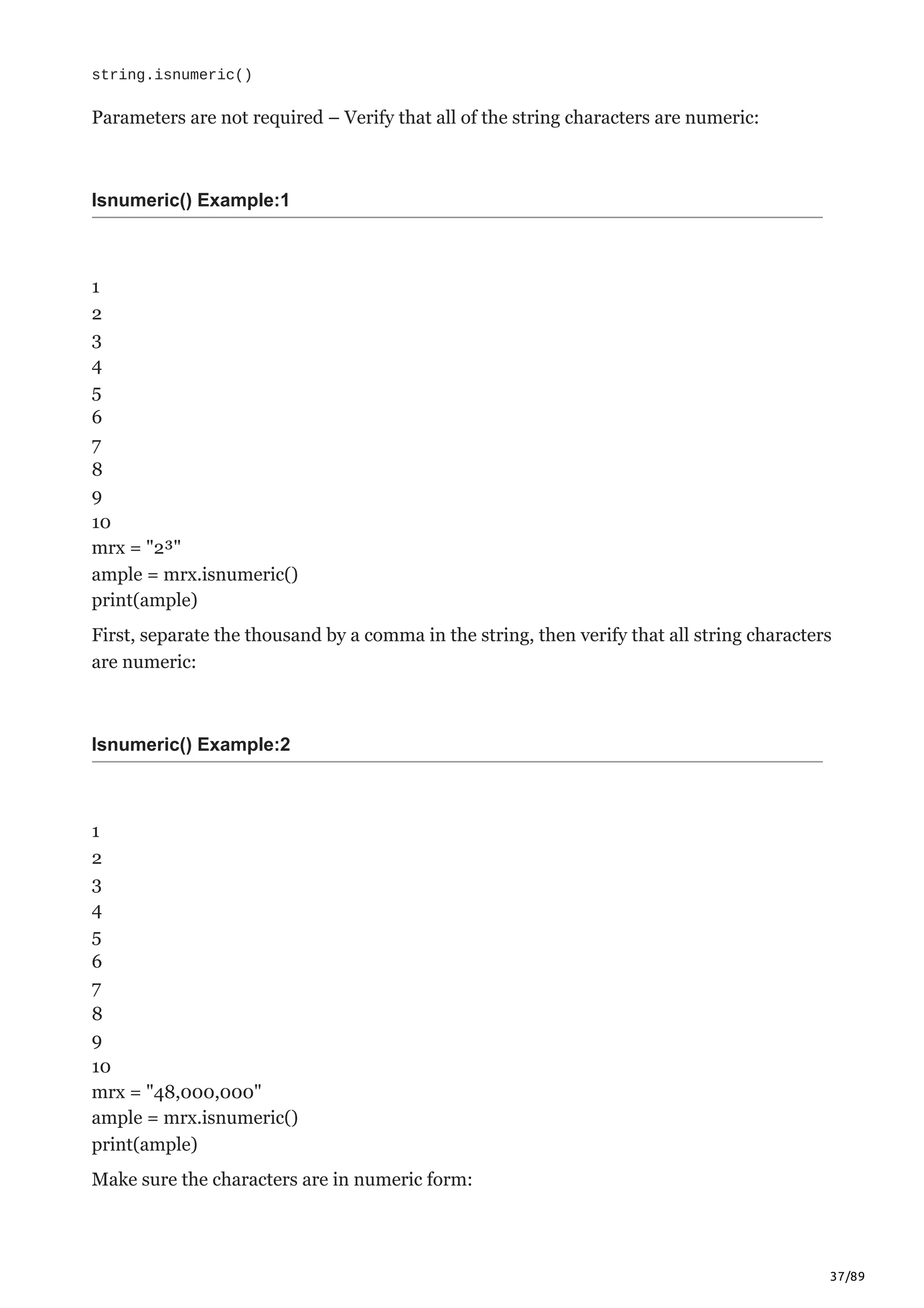 37/89
string.isnumeric()
Parameters are not required – Verify that all of the string characters are numeric:
Isnumeric() Example:1
1
2
3
4
5
6
7
8
9
10
mrx = "2³"
ample = mrx.isnumeric()
print(ample)
First, separate the thousand by a comma in the string, then verify that all string characters
are numeric:
Isnumeric() Example:2
1
2
3
4
5
6
7
8
9
10
mrx = "48,000,000"
ample = mrx.isnumeric()
print(ample)
Make sure the characters are in numeric form:
 