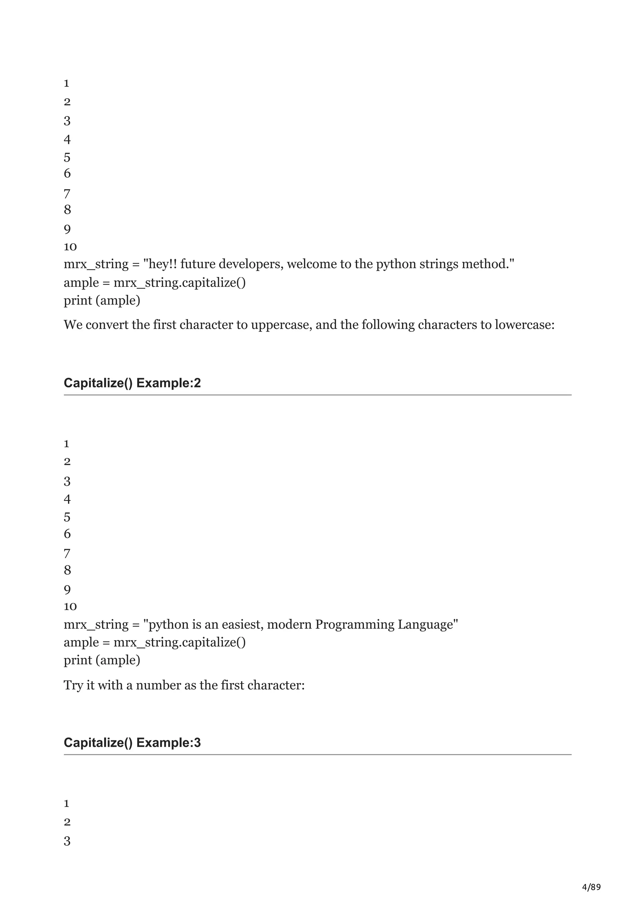 4/89
1
2
3
4
5
6
7
8
9
10
mrx_string = "hey!! future developers, welcome to the python strings method."
ample = mrx_string.capitalize()
print (ample)
We convert the first character to uppercase, and the following characters to lowercase:
Capitalize() Example:2
1
2
3
4
5
6
7
8
9
10
mrx_string = "python is an easiest, modern Programming Language"
ample = mrx_string.capitalize()
print (ample)
Try it with a number as the first character:
Capitalize() Example:3
1
2
3
 