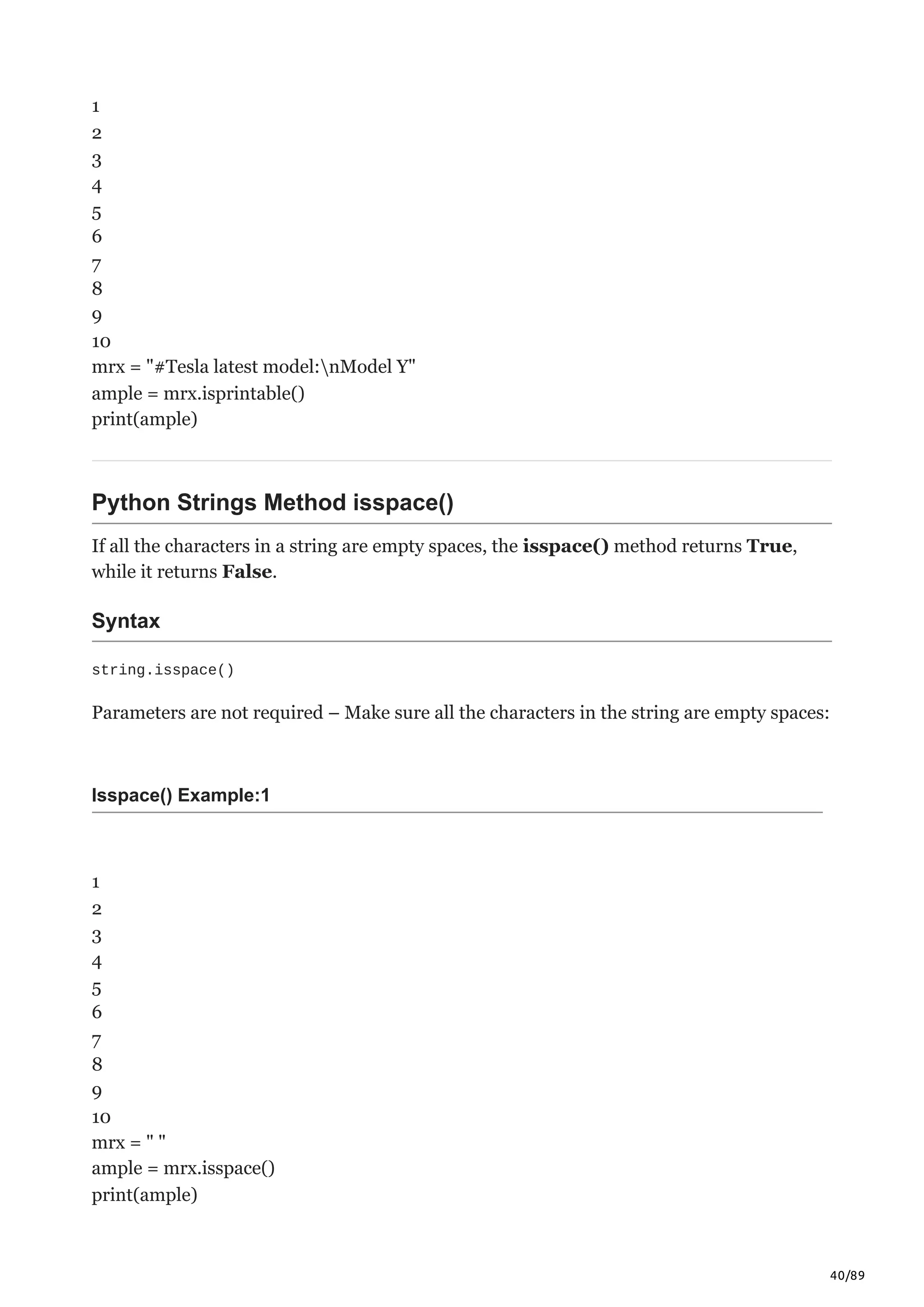 40/89
1
2
3
4
5
6
7
8
9
10
mrx = "#Tesla latest model:nModel Y"
ample = mrx.isprintable()
print(ample)
Python Strings Method isspace()
If all the characters in a string are empty spaces, the isspace() method returns True,
while it returns False.
Syntax
string.isspace()
Parameters are not required – Make sure all the characters in the string are empty spaces:
Isspace() Example:1
1
2
3
4
5
6
7
8
9
10
mrx = " "
ample = mrx.isspace()
print(ample)
 