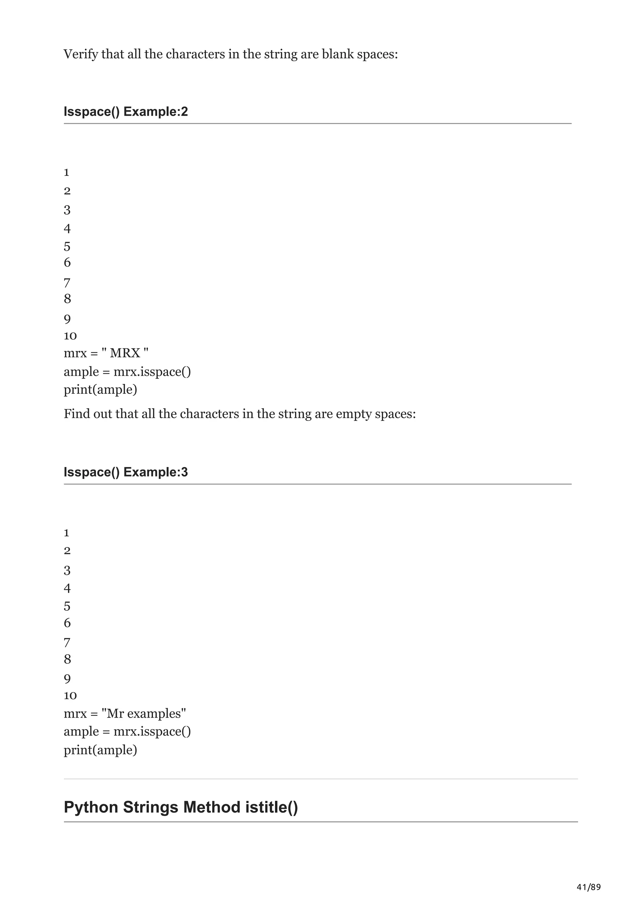 41/89
Verify that all the characters in the string are blank spaces:
Isspace() Example:2
1
2
3
4
5
6
7
8
9
10
mrx = " MRX "
ample = mrx.isspace()
print(ample)
Find out that all the characters in the string are empty spaces:
Isspace() Example:3
1
2
3
4
5
6
7
8
9
10
mrx = "Mr examples"
ample = mrx.isspace()
print(ample)
Python Strings Method istitle()
 