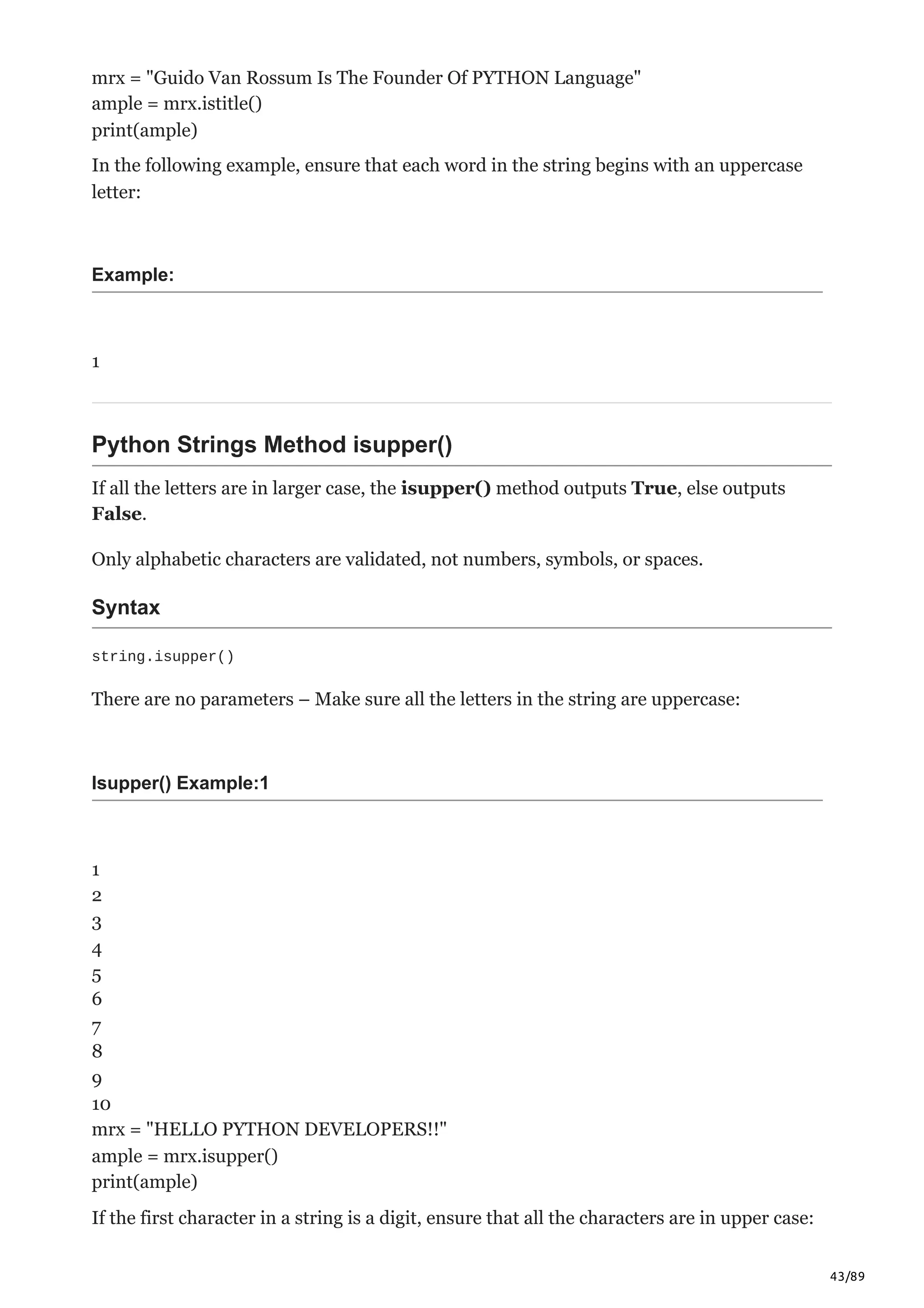 43/89
mrx = "Guido Van Rossum Is The Founder Of PYTHON Language"
ample = mrx.istitle()
print(ample)
In the following example, ensure that each word in the string begins with an uppercase
letter:
Example:
1
Python Strings Method isupper()
If all the letters are in larger case, the isupper() method outputs True, else outputs
False.
Only alphabetic characters are validated, not numbers, symbols, or spaces.
Syntax
string.isupper()
There are no parameters – Make sure all the letters in the string are uppercase:
Isupper() Example:1
1
2
3
4
5
6
7
8
9
10
mrx = "HELLO PYTHON DEVELOPERS!!"
ample = mrx.isupper()
print(ample)
If the first character in a string is a digit, ensure that all the characters are in upper case:
 