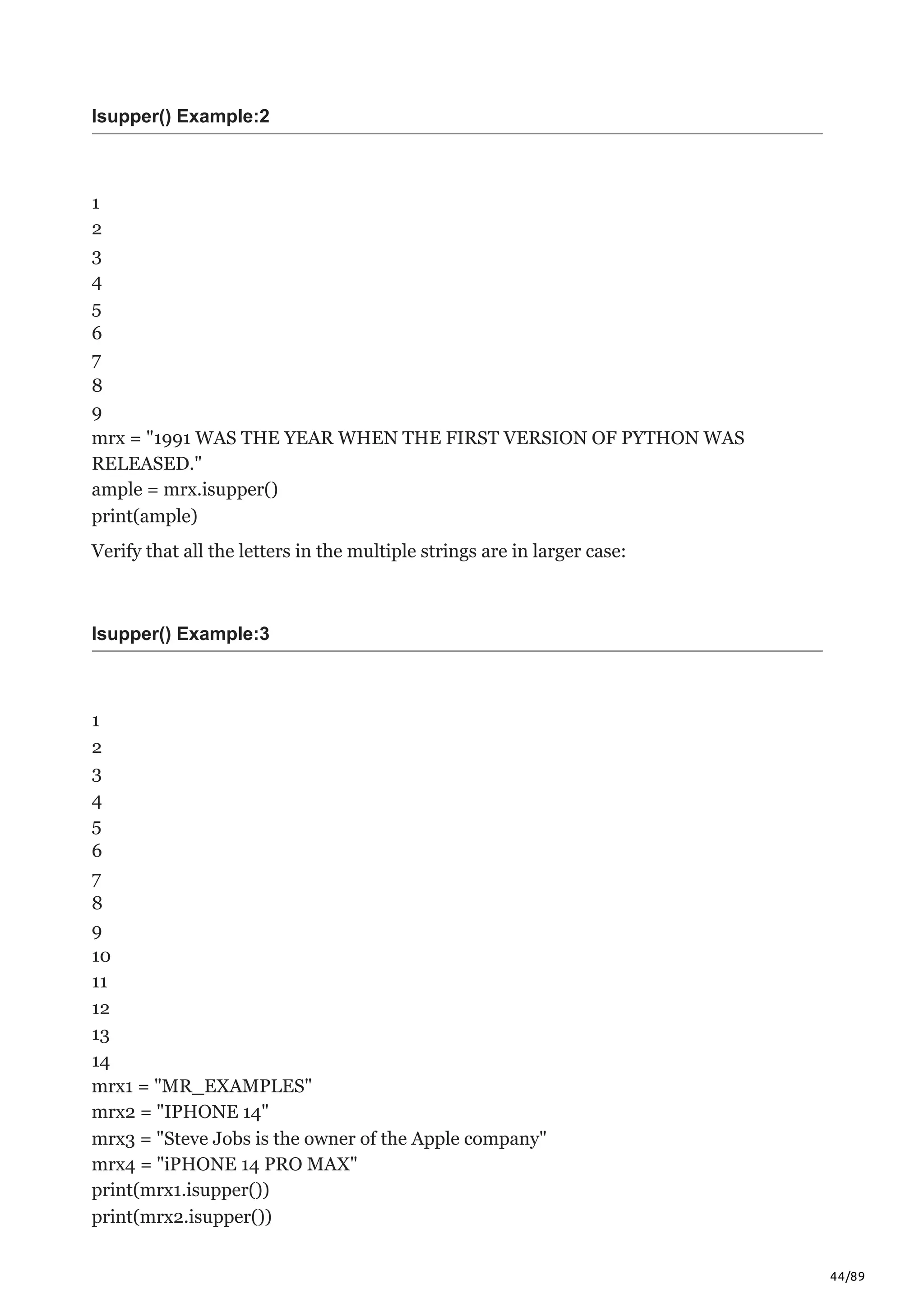 44/89
Isupper() Example:2
1
2
3
4
5
6
7
8
9
mrx = "1991 WAS THE YEAR WHEN THE FIRST VERSION OF PYTHON WAS
RELEASED."
ample = mrx.isupper()
print(ample)
Verify that all the letters in the multiple strings are in larger case:
Isupper() Example:3
1
2
3
4
5
6
7
8
9
10
11
12
13
14
mrx1 = "MR_EXAMPLES"
mrx2 = "IPHONE 14"
mrx3 = "Steve Jobs is the owner of the Apple company"
mrx4 = "iPHONE 14 PRO MAX"
print(mrx1.isupper())
print(mrx2.isupper())
 