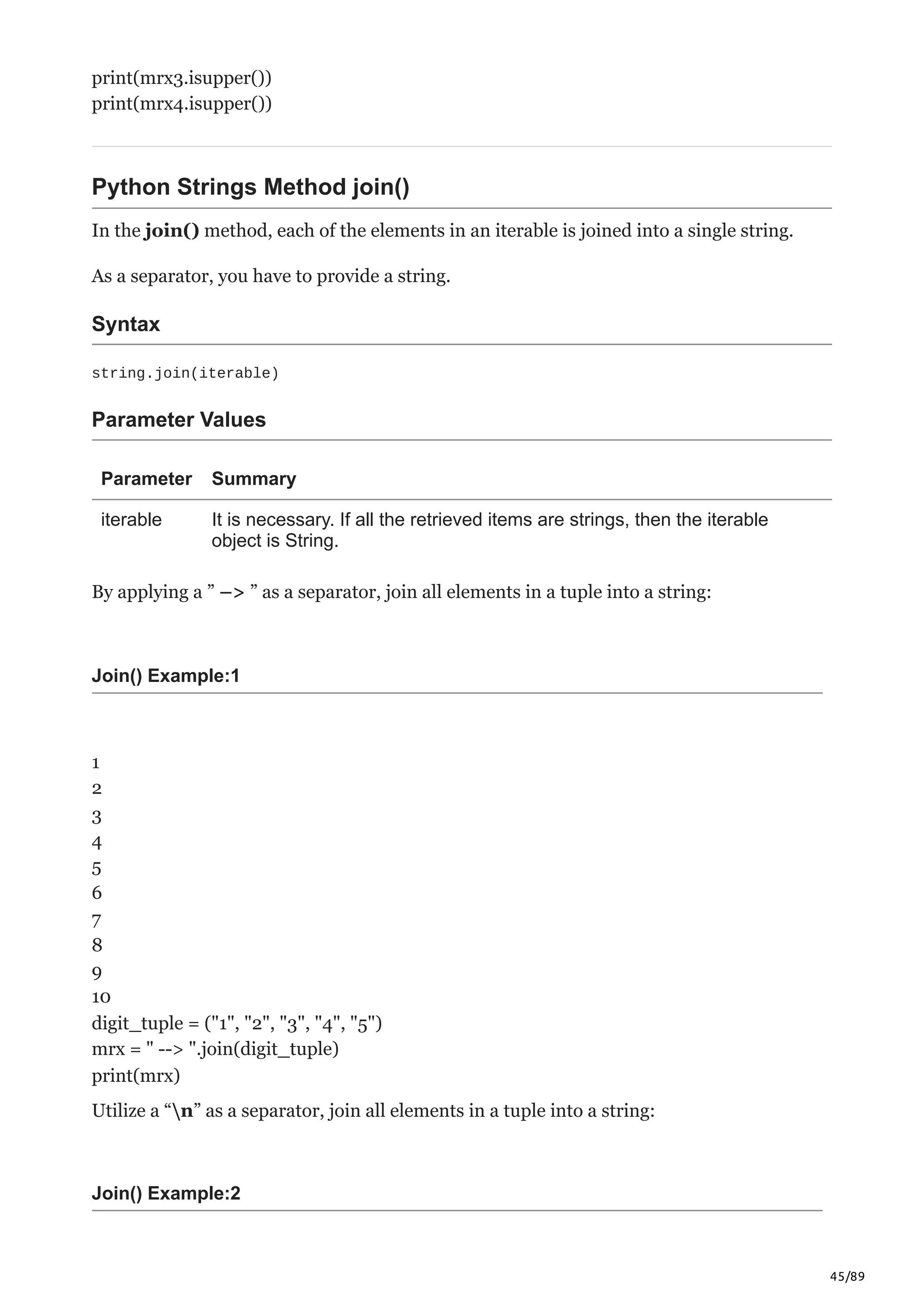 45/89
print(mrx3.isupper())
print(mrx4.isupper())
Python Strings Method join()
In the join() method, each of the elements in an iterable is joined into a single string.
As a separator, you have to provide a string.
Syntax
string.join(iterable)
Parameter Values
Parameter Summary
iterable It is necessary. If all the retrieved items are strings, then the iterable
object is String.
By applying a ” –> ” as a separator, join all elements in a tuple into a string:
Join() Example:1
1
2
3
4
5
6
7
8
9
10
digit_tuple = ("1", "2", "3", "4", "5")
mrx = " --> ".join(digit_tuple)
print(mrx)
Utilize a “n” as a separator, join all elements in a tuple into a string:
Join() Example:2
 