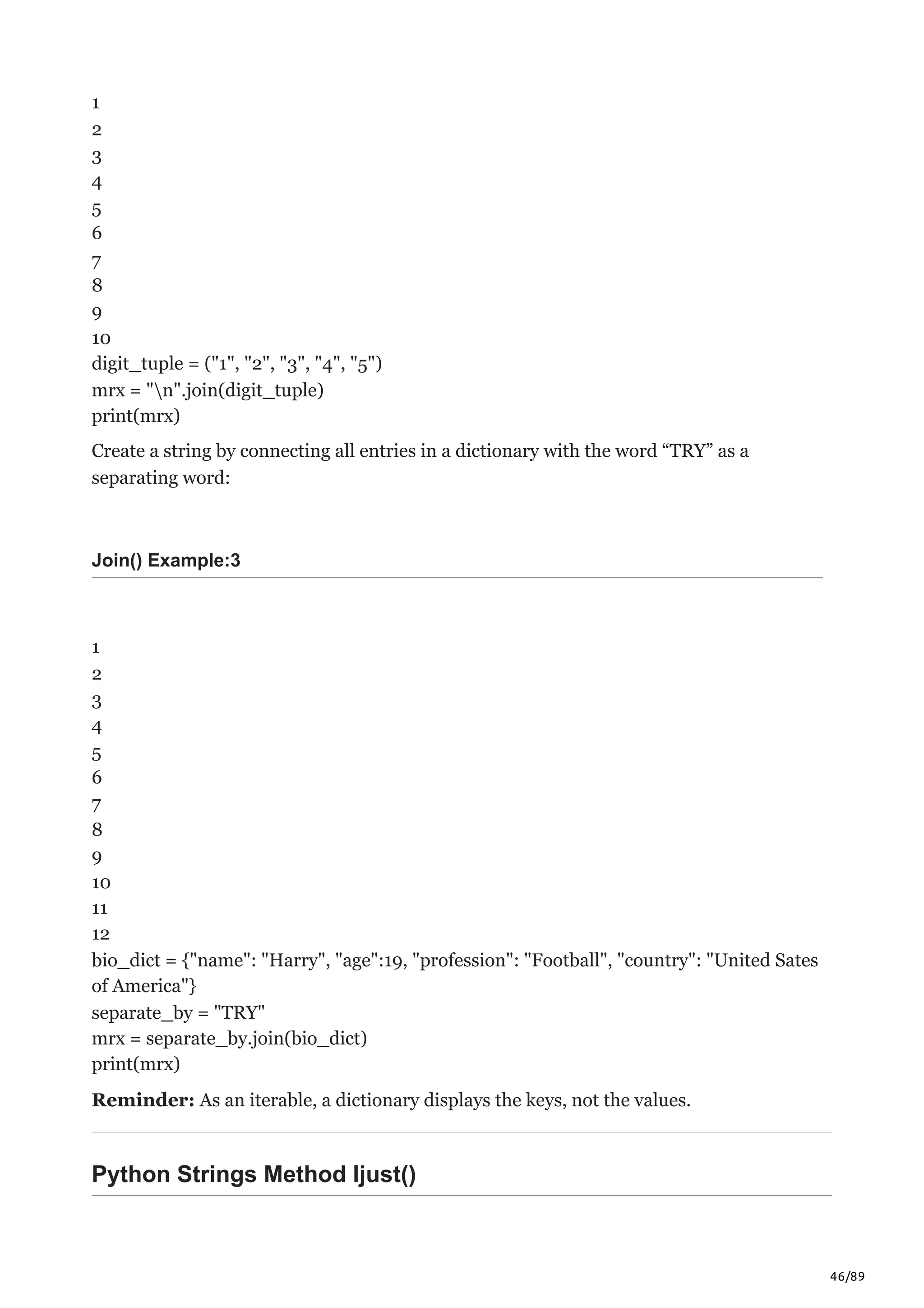 46/89
1
2
3
4
5
6
7
8
9
10
digit_tuple = ("1", "2", "3", "4", "5")
mrx = "n".join(digit_tuple)
print(mrx)
Create a string by connecting all entries in a dictionary with the word “TRY” as a
separating word:
Join() Example:3
1
2
3
4
5
6
7
8
9
10
11
12
bio_dict = {"name": "Harry", "age":19, "profession": "Football", "country": "United Sates
of America"}
separate_by = "TRY"
mrx = separate_by.join(bio_dict)
print(mrx)
Reminder: As an iterable, a dictionary displays the keys, not the values.
Python Strings Method ljust()
 