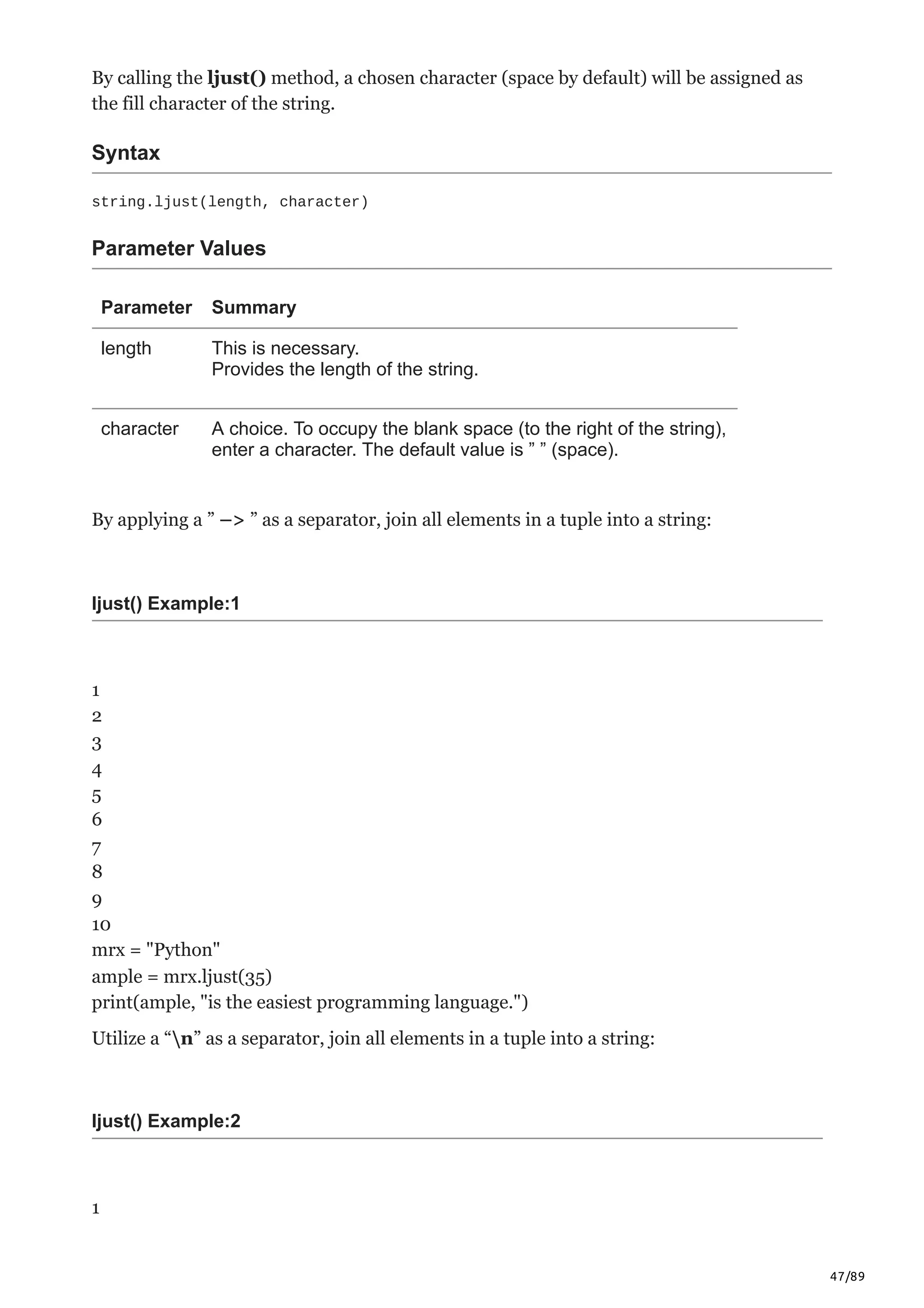 47/89
By calling the ljust() method, a chosen character (space by default) will be assigned as
the fill character of the string.
Syntax
string.ljust(length, character)
Parameter Values
Parameter Summary
length This is necessary.
Provides the length of the string.
character A choice. To occupy the blank space (to the right of the string),
enter a character. The default value is ” ” (space).
By applying a ” –> ” as a separator, join all elements in a tuple into a string:
ljust() Example:1
1
2
3
4
5
6
7
8
9
10
mrx = "Python"
ample = mrx.ljust(35)
print(ample, "is the easiest programming language.")
Utilize a “n” as a separator, join all elements in a tuple into a string:
ljust() Example:2
1
 