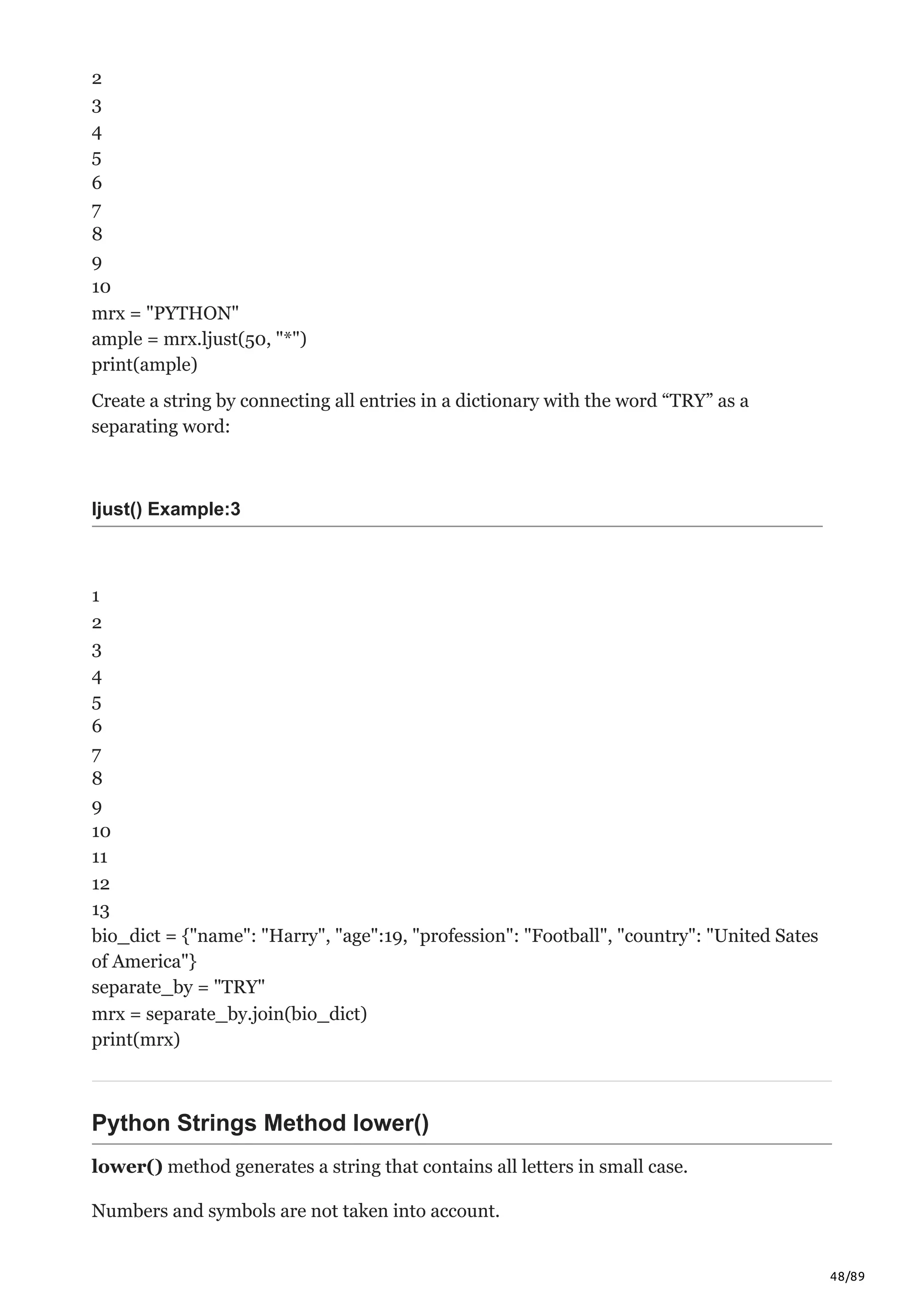 48/89
2
3
4
5
6
7
8
9
10
mrx = "PYTHON"
ample = mrx.ljust(50, "*")
print(ample)
Create a string by connecting all entries in a dictionary with the word “TRY” as a
separating word:
ljust() Example:3
1
2
3
4
5
6
7
8
9
10
11
12
13
bio_dict = {"name": "Harry", "age":19, "profession": "Football", "country": "United Sates
of America"}
separate_by = "TRY"
mrx = separate_by.join(bio_dict)
print(mrx)
Python Strings Method lower()
lower() method generates a string that contains all letters in small case.
Numbers and symbols are not taken into account.
 