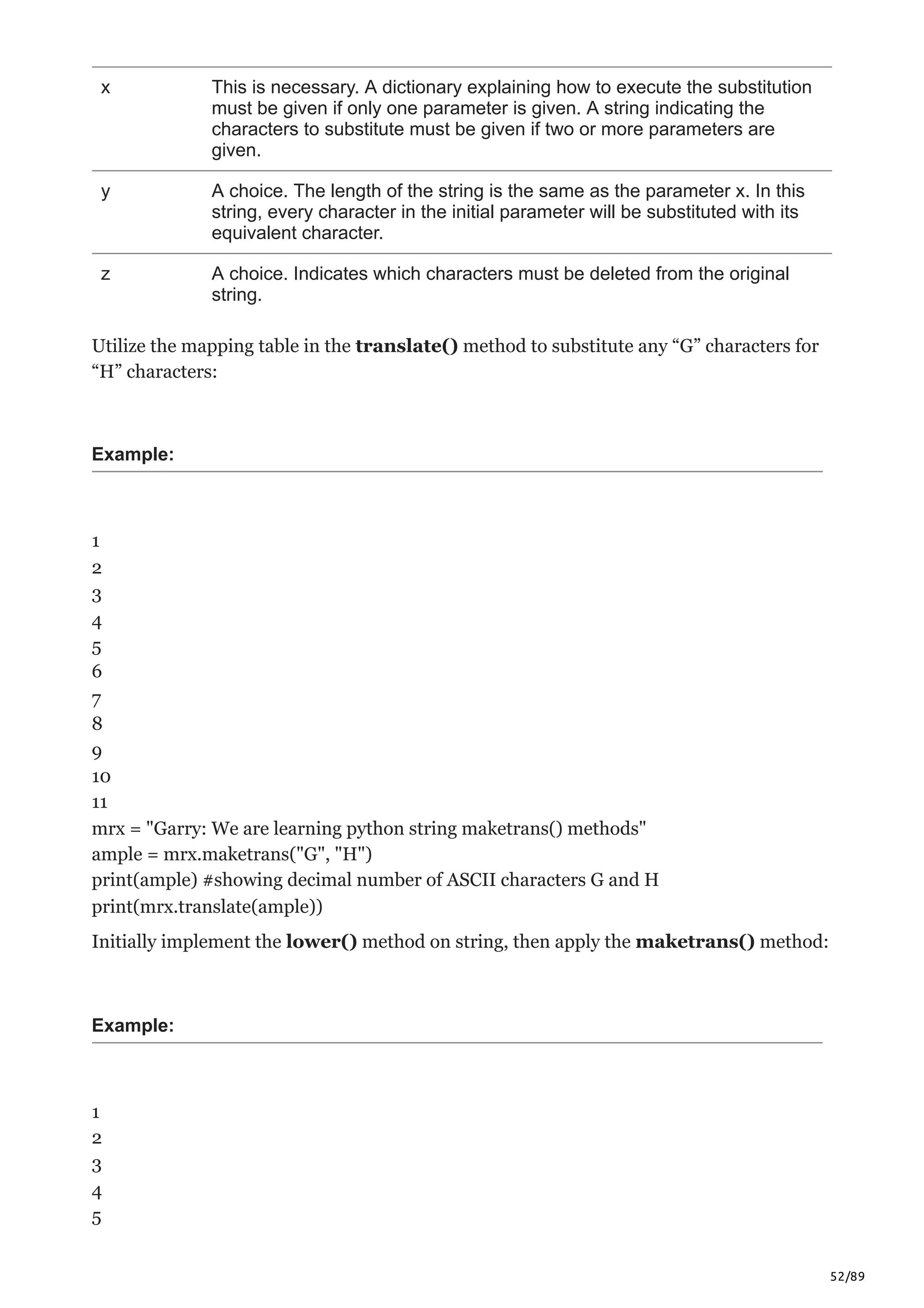 52/89
x This is necessary. A dictionary explaining how to execute the substitution
must be given if only one parameter is given. A string indicating the
characters to substitute must be given if two or more parameters are
given.
y A choice. The length of the string is the same as the parameter x. In this
string, every character in the initial parameter will be substituted with its
equivalent character.
z A choice. Indicates which characters must be deleted from the original
string.
Utilize the mapping table in the translate() method to substitute any “G” characters for
“H” characters:
Example:
1
2
3
4
5
6
7
8
9
10
11
mrx = "Garry: We are learning python string maketrans() methods"
ample = mrx.maketrans("G", "H")
print(ample) #showing decimal number of ASCII characters G and H
print(mrx.translate(ample))
Initially implement the lower() method on string, then apply the maketrans() method:
Example:
1
2
3
4
5
 