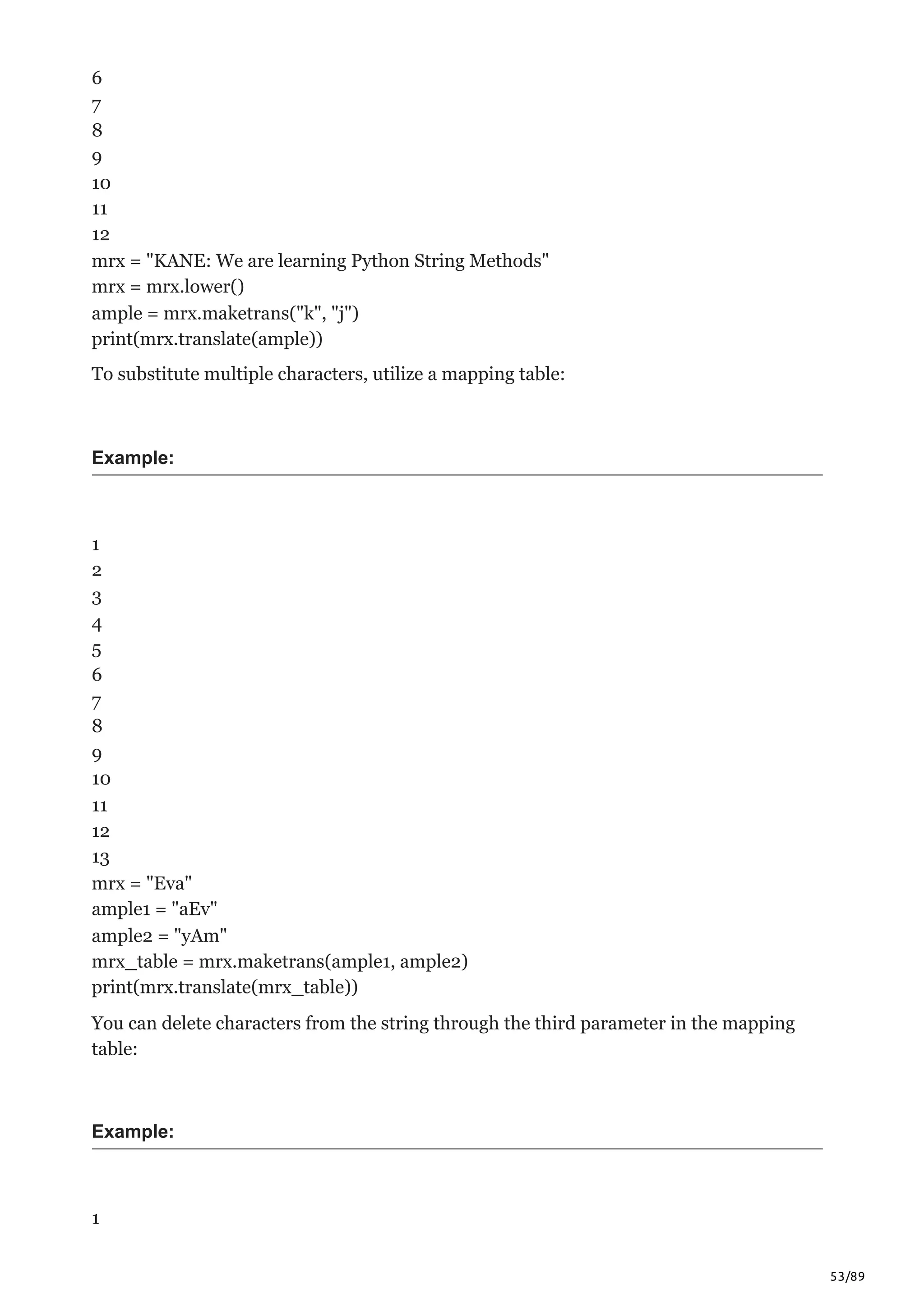 53/89
6
7
8
9
10
11
12
mrx = "KANE: We are learning Python String Methods"
mrx = mrx.lower()
ample = mrx.maketrans("k", "j")
print(mrx.translate(ample))
To substitute multiple characters, utilize a mapping table:
Example:
1
2
3
4
5
6
7
8
9
10
11
12
13
mrx = "Eva"
ample1 = "aEv"
ample2 = "yAm"
mrx_table = mrx.maketrans(ample1, ample2)
print(mrx.translate(mrx_table))
You can delete characters from the string through the third parameter in the mapping
table:
Example:
1
 