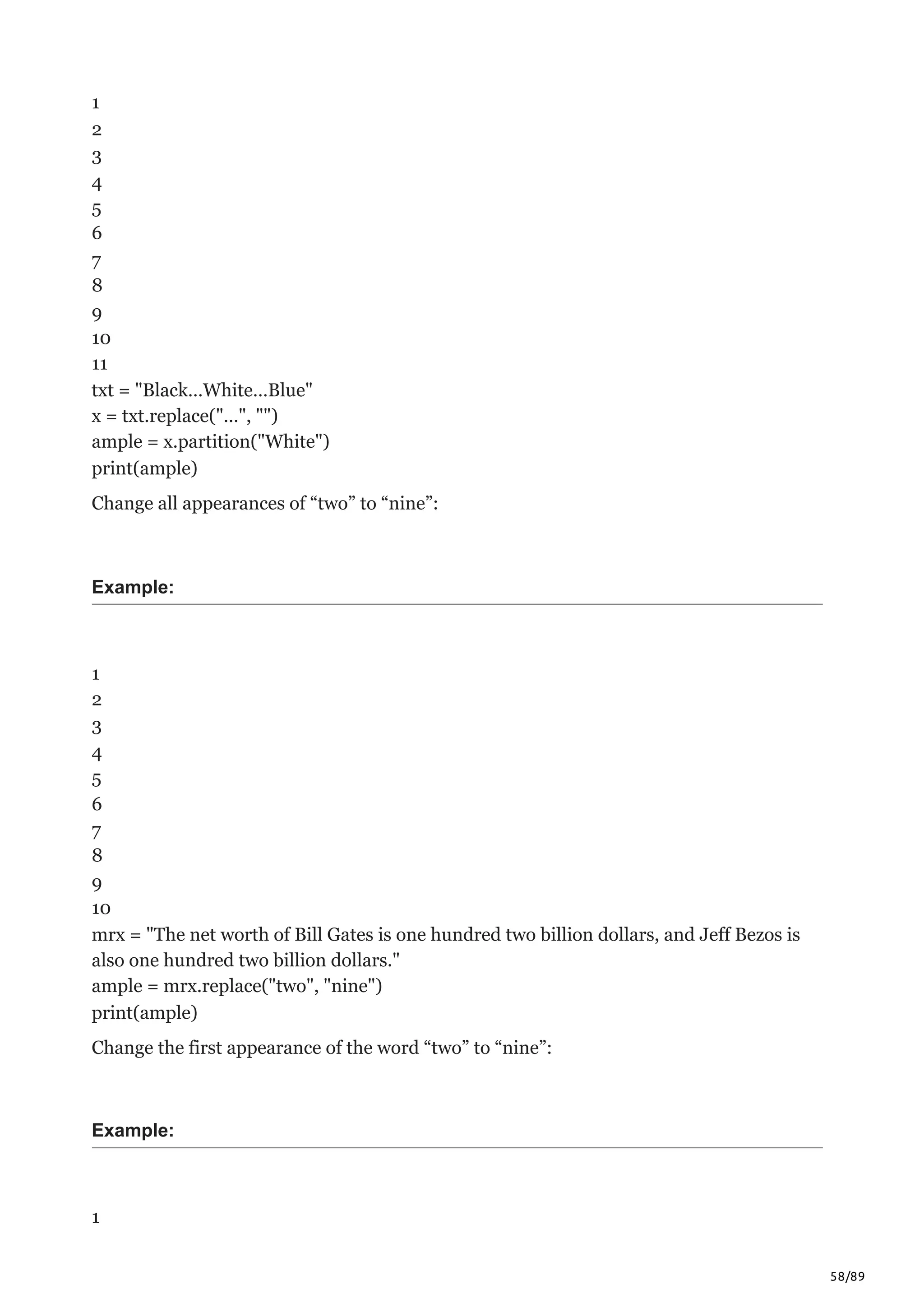 58/89
1
2
3
4
5
6
7
8
9
10
11
txt = "Black…White…Blue"
x = txt.replace("…", "")
ample = x.partition("White")
print(ample)
Change all appearances of “two” to “nine”:
Example:
1
2
3
4
5
6
7
8
9
10
mrx = "The net worth of Bill Gates is one hundred two billion dollars, and Jeff Bezos is
also one hundred two billion dollars."
ample = mrx.replace("two", "nine")
print(ample)
Change the first appearance of the word “two” to “nine”:
Example:
1
 
