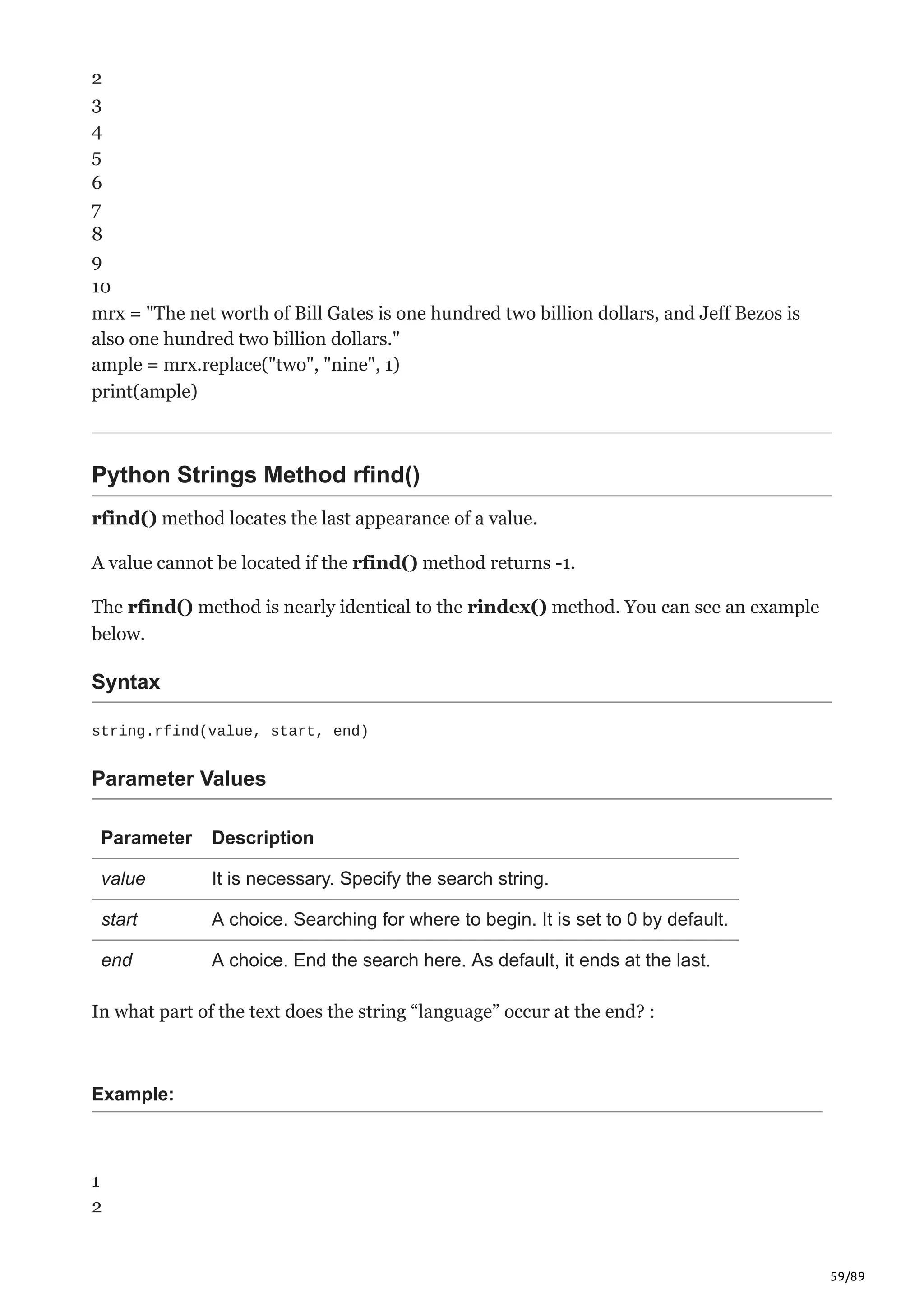 59/89
2
3
4
5
6
7
8
9
10
mrx = "The net worth of Bill Gates is one hundred two billion dollars, and Jeff Bezos is
also one hundred two billion dollars."
ample = mrx.replace("two", "nine", 1)
print(ample)
Python Strings Method rfind()
rfind() method locates the last appearance of a value.
A value cannot be located if the rfind() method returns -1.
The rfind() method is nearly identical to the rindex() method. You can see an example
below.
Syntax
string.rfind(value, start, end)
Parameter Values
Parameter Description
value It is necessary. Specify the search string.
start A choice. Searching for where to begin. It is set to 0 by default.
end A choice. End the search here. As default, it ends at the last.
In what part of the text does the string “language” occur at the end? :
Example:
1
2
 