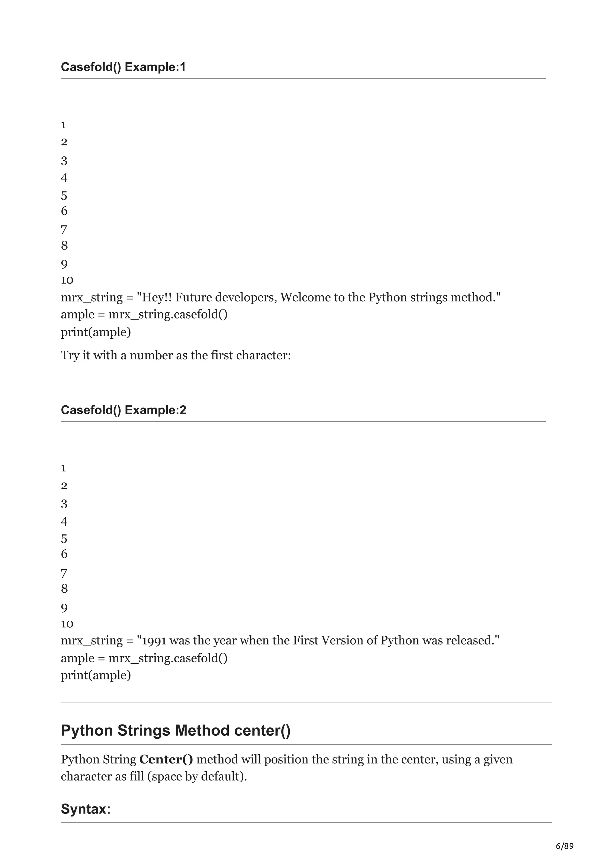6/89
Casefold() Example:1
1
2
3
4
5
6
7
8
9
10
mrx_string = "Hey!! Future developers, Welcome to the Python strings method."
ample = mrx_string.casefold()
print(ample)
Try it with a number as the first character:
Casefold() Example:2
1
2
3
4
5
6
7
8
9
10
mrx_string = "1991 was the year when the First Version of Python was released."
ample = mrx_string.casefold()
print(ample)
Python Strings Method center()
Python String Center() method will position the string in the center, using a given
character as fill (space by default).
Syntax:
 