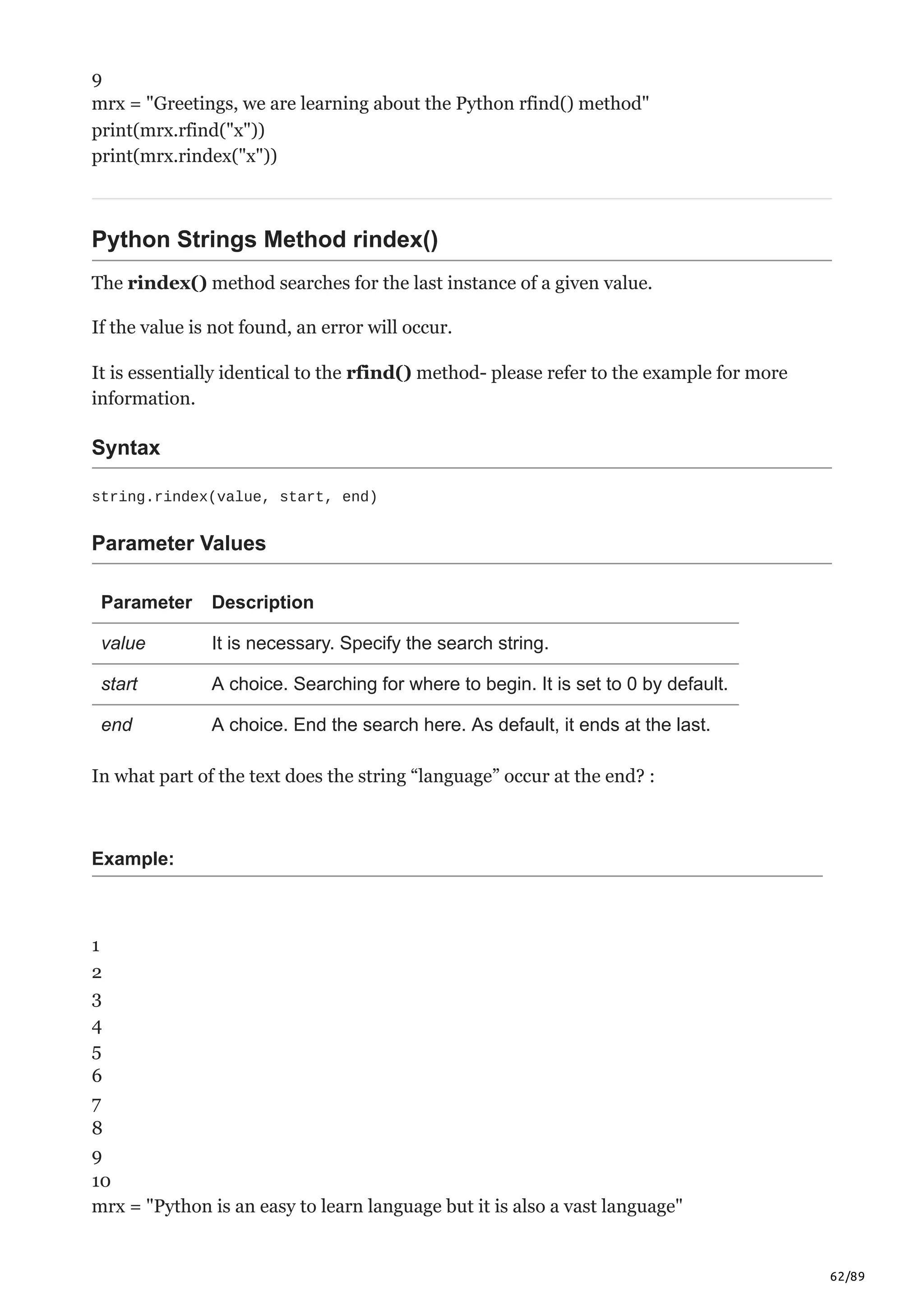 62/89
9
mrx = "Greetings, we are learning about the Python rfind() method"
print(mrx.rfind("x"))
print(mrx.rindex("x"))
Python Strings Method rindex()
The rindex() method searches for the last instance of a given value.
If the value is not found, an error will occur.
It is essentially identical to the rfind() method- please refer to the example for more
information.
Syntax
string.rindex(value, start, end)
Parameter Values
Parameter Description
value It is necessary. Specify the search string.
start A choice. Searching for where to begin. It is set to 0 by default.
end A choice. End the search here. As default, it ends at the last.
In what part of the text does the string “language” occur at the end? :
Example:
1
2
3
4
5
6
7
8
9
10
mrx = "Python is an easy to learn language but it is also a vast language"
 