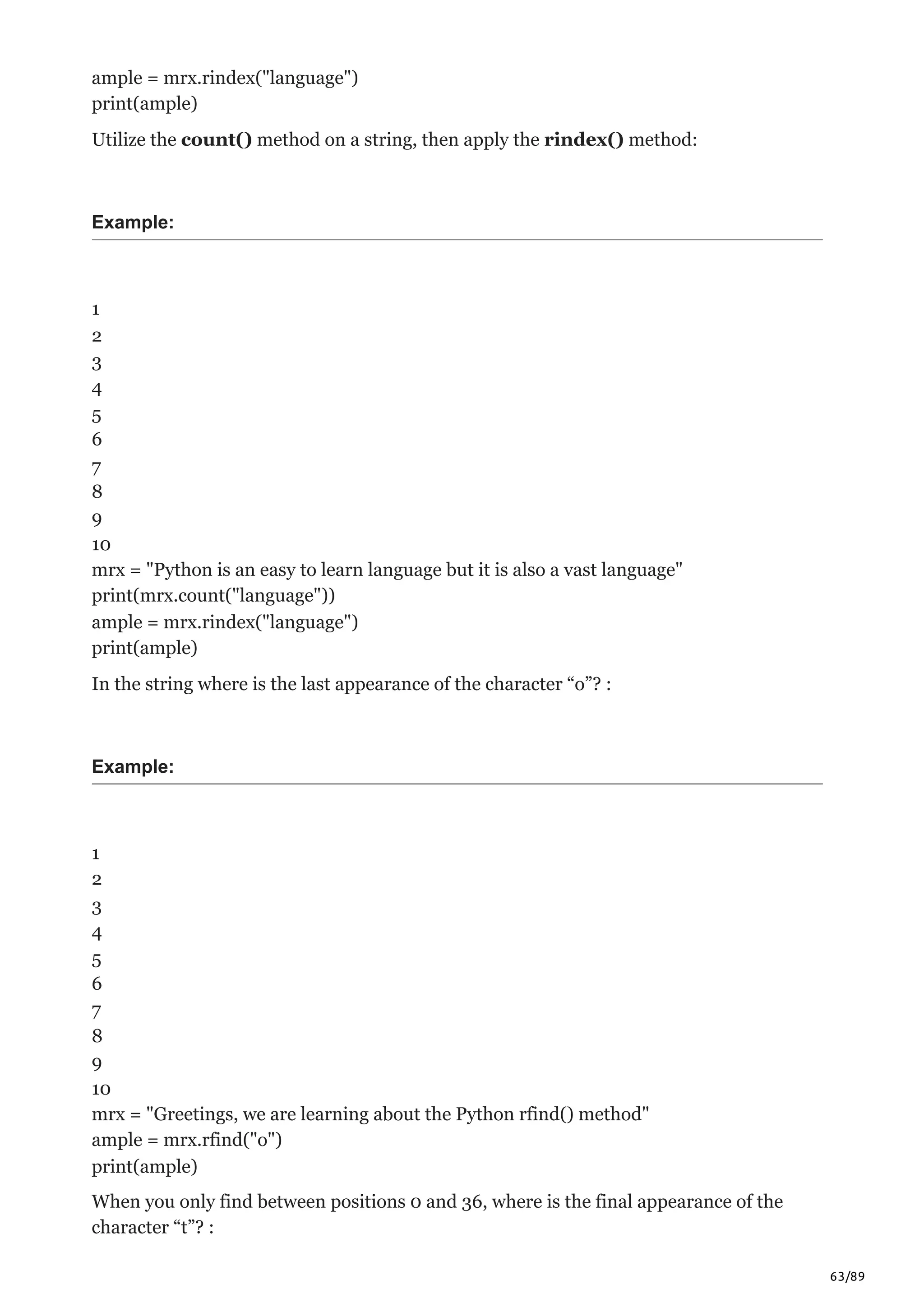 63/89
ample = mrx.rindex("language")
print(ample)
Utilize the count() method on a string, then apply the rindex() method:
Example:
1
2
3
4
5
6
7
8
9
10
mrx = "Python is an easy to learn language but it is also a vast language"
print(mrx.count("language"))
ample = mrx.rindex("language")
print(ample)
In the string where is the last appearance of the character “o”? :
Example:
1
2
3
4
5
6
7
8
9
10
mrx = "Greetings, we are learning about the Python rfind() method"
ample = mrx.rfind("o")
print(ample)
When you only find between positions 0 and 36, where is the final appearance of the
character “t”? :
 