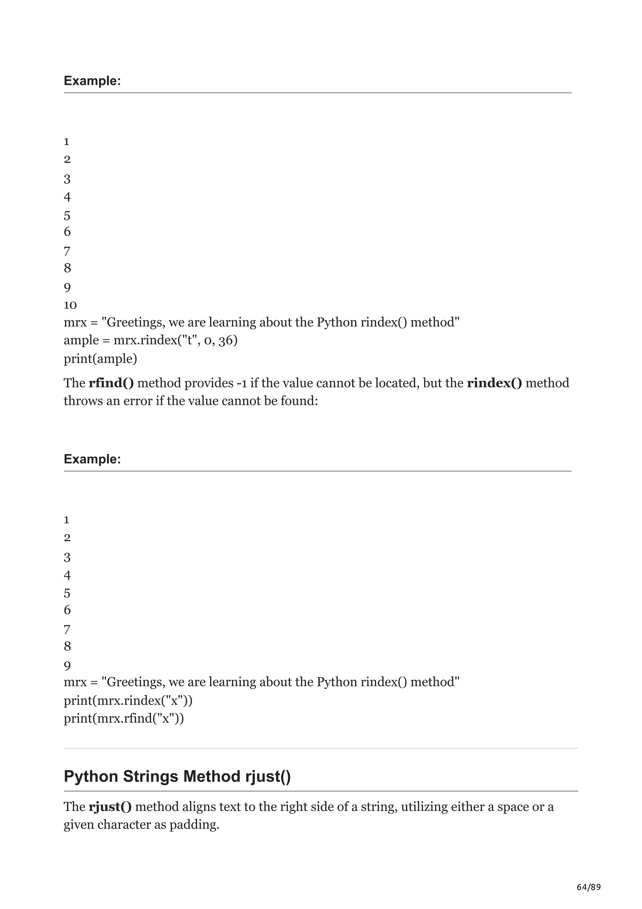 64/89
Example:
1
2
3
4
5
6
7
8
9
10
mrx = "Greetings, we are learning about the Python rindex() method"
ample = mrx.rindex("t", 0, 36)
print(ample)
The rfind() method provides -1 if the value cannot be located, but the rindex() method
throws an error if the value cannot be found:
Example:
1
2
3
4
5
6
7
8
9
mrx = "Greetings, we are learning about the Python rindex() method"
print(mrx.rindex("x"))
print(mrx.rfind("x"))
Python Strings Method rjust()
The rjust() method aligns text to the right side of a string, utilizing either a space or a
given character as padding.
 